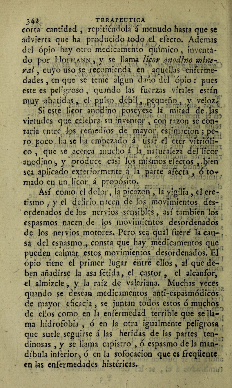 corta cantidad , repitiéndola a menudo hasta que se advierta que ha producido Iodo ^d. efecto. Ademas de! opio hny otro medicamento químico , inventa- do por Hoir,tANN ),y se llama licoie anodino miney rdí, cuyo uso se, recomienda en aquellas enferme- dades , en qpc se teme algún darlo del opio: pues este es peligroso, quañdo las fuerzas vitales están muy 'abatidas,, el ptíiso debil,j.,pequeñg., v vejpz^ Si esté licor anodino poseyese la' mitad de. las, virtudes que ccle.brg: su.í.nyentqr , con razón se;cpnr^ taria entre Ips remedios de mayor estimación 5 pe-í . rp poco ha se ha empezado á usar el éter vitrídli-i co , que se .acerca mucho á .lafnaturalezá de.í licor i anodino ■, y produce .casi los' niisrnos efectos j¡bien' sea aplicado exteriormente a ja parte afecta , p tor mado en un jfeor á propó.sitp. Asi como el dolor, la picazón , la vigilia , el ere- tismo , y el delirio nacen de los rriovímicntps des-, ordenados de los nervios sensibles , así también los espasmos nacen de los movimíehtos desordenados de los neivios motores. Pero sea qual fuere la cau-, sa del espasmo», consta que hay medicamentos que pueden calmar, estos movimientos desordenados. El j opio tiene el primer lugar entré ellos, al que de- ben añadirse la asa fétida, el castor, el alcánfpr, el almizcle , y la raíz de valeriana. Muchas veces, quando se desean medicamentos anti-espasmódieps ' de mayor eficacia, se juntan todos estos ó muchos,^ de ellos como en la enfermedad terrible que sella- 1 ma hidrofobia , ó en la otra igualmente peligrosa que suele seguirse á las heridas de las partes ten- . dinosas , y se llama capistro , ó espasmo de la man- i dibula inferior^ ó en la sofocación que es freqüente en las enfermedades histéricas.