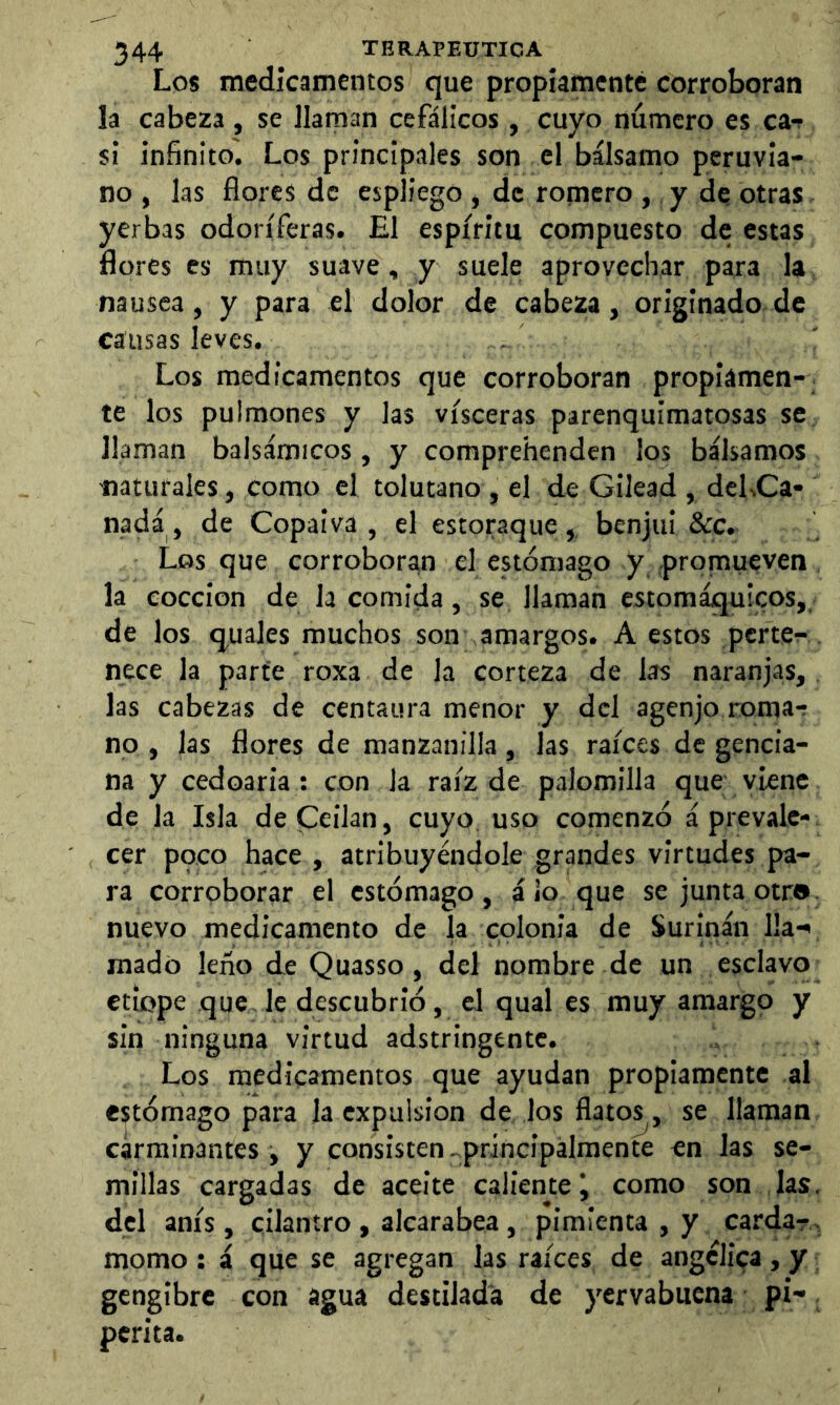 Los medicamentos que propiamente corroboran la cabeza , se llaman cefálicos , cuyo número es ca-f si infinito. Los principales son el bálsamo peruvia- no , las flores de espliego , de romero , y de otras yerbas odoríferas. El espíritu compuesto de estas flores es muy suave, y suele aprovechar para la nausea, y para el dolor de cabeza, originado de causas leves. Los medicamentos que corroboran propiamen- te los pulmones y las visceras parenquimatosas se llaman balsámicos, y comprehenden los bálsamos -naturales, como el tolutano , el de Gilead , deLCa- nada , de Copaiva , el estoraque, benjui &c. Los que corroboran el estómago y promueven la cocción de la comida, se llaman estomáquicos,, de los quales muchos son amargos. A estos perte^- nece la parte roxa de la corteza de las naranjas, las cabezas de centaura menor y del agenjo roma-r no , jas flores de manzanilla, las raíces de gencia- na y cedoaria: con la raíz de palomilla que viene de la Isla deCeilan, cuyo uso comenzó á prevale- cer poco hace, atribuyéndole grandes virtudes pa- ra corroborar el estómago, á lo que se junta otr®- nuevo medicamento de la colonia de Surinán lia-' mado leño de Quasso, del nombre de un esclavo etiope que le descubrió, el qual es muy amargo y sin ninguna virtud adstringentc. Los medicamentos que ayudan propiamente al estómago para la expulsión de los flatos , se llaman carminantes , y consisten-.principalmente en las se- millas cargadas de aceite caliente i como son las. del anís , cilantro , alcarabea , pimienta , y carda?^ momo ; á que se agregan las raíces de angélica , y gengibre con agua destilada de yervabuena pi- perita.
