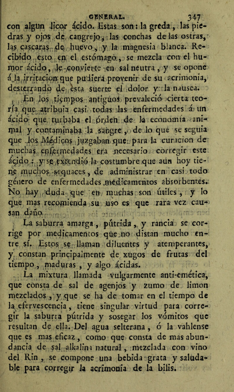 con algún Hear ácido. Estas son: la greda , las pie- ¡ dras y ojos de, cangrejo^ las conchas de las ostras, las cascara? de, huevo, y la magnesia blanca. Re- cibido .esto en, el estómago;, se mezcla con el hu- j rnor ácido, 4eoGon,vÍerte en sal neutra , y se opone ája, irritación: gue pudiera proverrir de su acrimonia, desterrando dC: ^sta suerte el dolor y- la nausea. j En Jos tiempos antigaos prevaleció cierta teo- ría que. atribula casi todas’ las enfermedades á; un ácido-que turbaba el prden de la econamia ‘ani- mal y contaminab? la sangre de lo que se seguía que ..Jos. Medicos juzgaban quc; para la curación de rnuchas .enJ^Emedades era rfccesario corregir este áqidq f .yrsfi^fxíCndió la’costumbre que aun hoy tie- tiS muchos-sequaces, de administrar en casi todo género de enfermedades .médicameñtos absorbentes. No hay duda que en muchas son útiles, y lo que mas recomienda su uso es que rara vez cau- san daño, •- , La saburra amarga , pútrida,, y rancia se cor- rige por medicamentos que .no distan mucho en- tre sí. Estos se llaman diluentes y atemperantes, y. constan principalmente de xügos de frutas del tiempo, maduras , y algo acidas. ■ La mixtura llamada Vulgarmente anti-emética, que consta de sal de agenjos y zumo de limón mezclados, y que se ha de tomar en el tiempo de la efervescencia, tiene singular virtud para corre- gir la saburra pútrida y sosegar los vómitos que resultan de el}a. Del agua sclterana, ó la vahlense que es mas eficaz , como que consta de mas abun- dancia de sal alkalini natural, mezclada con vino del Rin , se compone una bebida grata y saluda- ble para corregir ia acrimonia de la bilis.