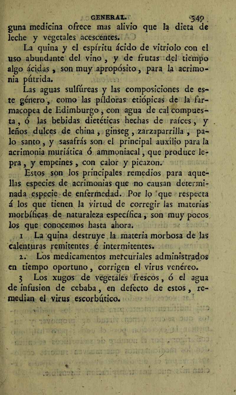 guna medicina ofrece mas alivio que la dieta de leche y vegetales acescentes. La quina y el espíritu ácido de vitriolo con el uso abundante del vino, y de frutas del tiempo algo acidas, son muy apropósito, para la acrimo- nia pútrida. Las aguas sulfúreas y las composiciones de es- te género, como las píldoras etiópicas de la far- macopea de Edimburgo , con agua de cal compues- ta , ó las bebidas dietéticas hechas de raíces, y leños dulces de china , gitikg, zarzaparrilla , pa- lo santo, y sasafrás son el principal auxilio para la acrimonia muriatica ó ammoniacal, que produce le- pra , y empeines, con calor y picazón. Estos son los principales remedios para aque- llas especies de acrimonias que no causan determi- nada especie de enfermedad. Por lo que respecta á los que tienen^ la virtud de corregir las materias morbíficas de naturaleza específica, son muy pocos los que conocemos hasta ahora. I La quina destruye la materia morbosa de las calenturas remitentes é intermitentes. z.' Los medicamentos metcuriales administrados en tiempo oportuno, corrigen el virus venéreo. 5 Los xugos de vegetales frescos, ó el agua de infusion de cebaba, en defecto de estos, re- median el virus escorbútico.