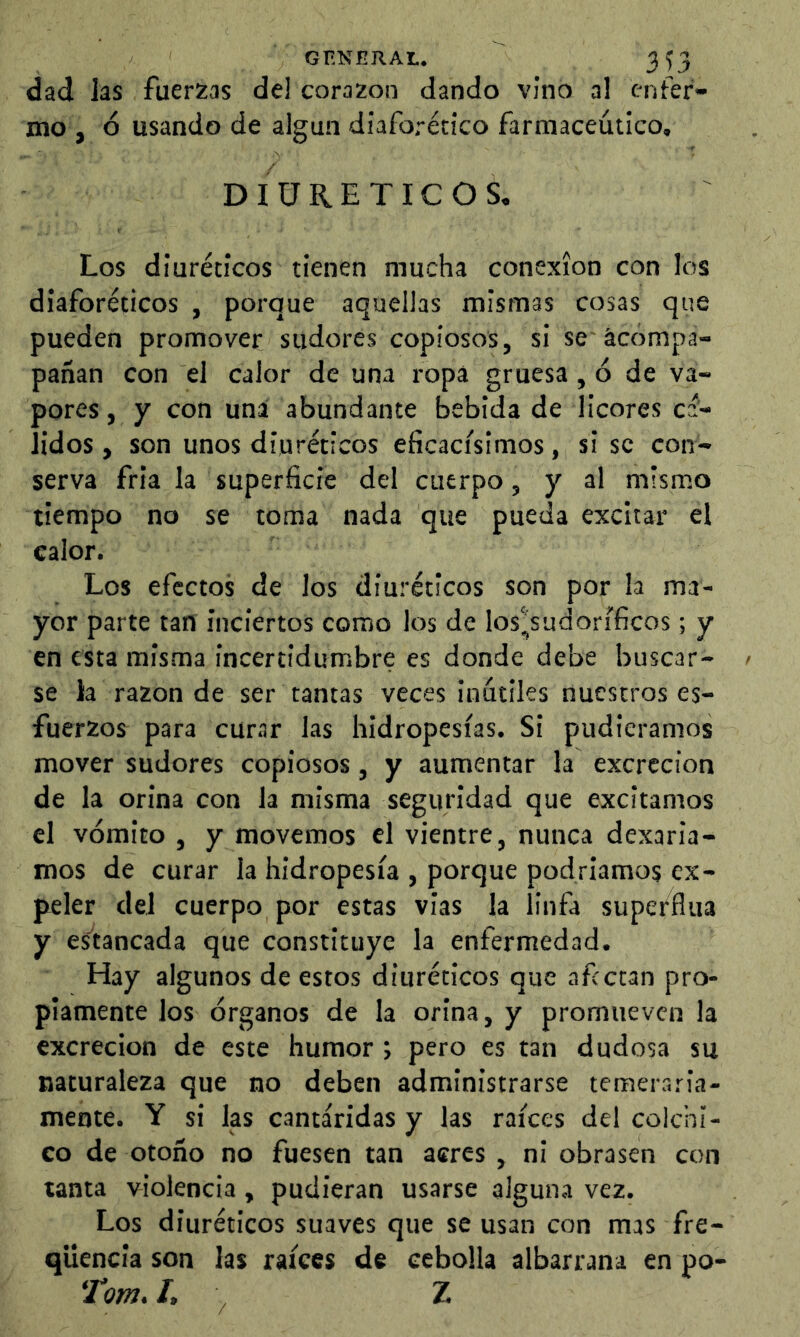 GF-NERAI.. 3^3 dad las fuerzas de) corazón dando vino a! enfer- mo , ó usando de algún diaforético farmacéutico, DIURETICOS. Los diuréticos tienen mucha conexión con los diaforéticos , porque aquellas mismas cosas que pueden promover sudores copiosos, si se'acompa- pañan con el calor de una ropa gruesa, ó de va- pores , y con una abundante bebida de licores ca- lidos , son unos diuréticos eficacísimos, si se con- serva fría la superficie del cuerpo, y al mismo tiempo no se toma nada que pueda excitar el calor. Los efectos de los diuréticos son por la ma- yor parte tan inciertos como los de los^sudoríficos; y en esta misma incertidumbre es donde debe buscar- se la razón de ser tantas veces inútiles nuestros es- fuerzos para curar las hidropesías. Si pudiéramos mover sudores copiosos, y aumentar la excreción de la orina con la misma seguridad que excitamos el vómito , y movemos el vientre, nunca dexaria- mos de curar la hidropesía , porque podríamos ex- peler del cuerpo por estas vias la linfa superflua y es^tancada que constituye la enfermedad. Hay algunos de estos diuréticos que afectan pro- piamente los órganos de la orina, y promueven la excreción de este humor; pero es tan dudosa su naturaleza que no deben administrarse temeraria- mente. Y si las cantáridas y las raíces del colchi- co de otoño no fuesen tan acres, ni obrasen con tanta violencia, pudieran usarse alguna vez. Los diuréticos suaves que se usan con mas fre- qUencia son las raíces de cebolla albarrana en po- Tom, I, ^ Z