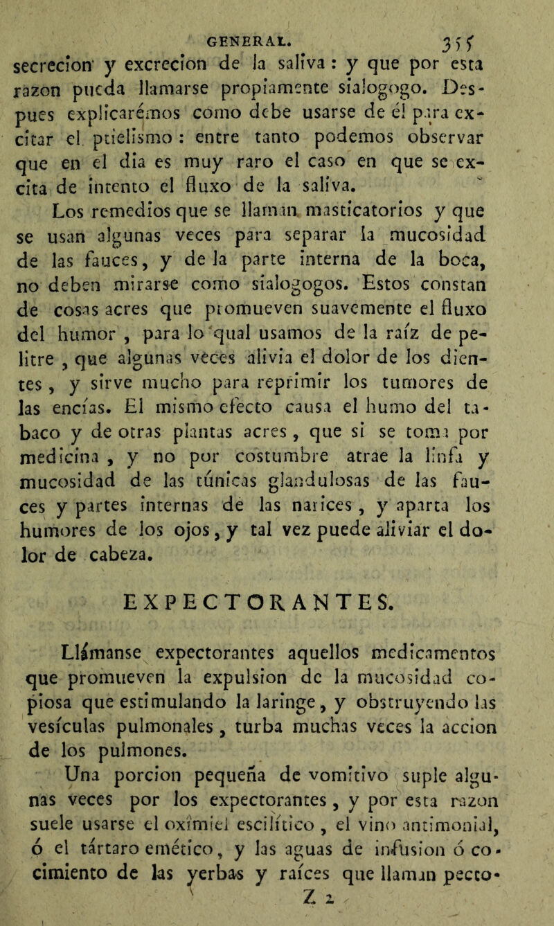 GENERA!. 355’ secreción y excreción de la saliva: y que por esta razón pueda llamarse propiamente siajogogo. Des- pues explicaremos como debe usarse de é! para ex- citar el. pcielismo : entre tanto podemos observar que en el dia es muy raro el caso en que se ex- cita de intento el fluxo de la saliva. Los remedios que se llaman masticatorios y que se usan algunas veces para separar la mucosidad de las fauces, y déla parte interna de la boca, no deben mirarse como sialogogos. Estos constan de cosas acres que promueven suavemente el fluxo del humor , para lo qual usamos de la raíz de pe- litre , que algunas veces alivia el dolor de los dien- tes , y sirve mucho para reprimir los tumores de las encías. El mismo efecto causa el humo del ta- baco y de otras plantas acres, que si se toma por medicina , y no por costumbre atrae la linfa y mucosidad de las túnicas glandulosas de las fau- ces y partes internas de las narices, y aparta los humores de los ojos, y tal vez puede aliviar el do- lor de cabeza. EXPECTORANTES. Llámanse expectorantes aquellos medicamentos que promueven la expulsion de la mucosidad co- piosa que estimulando la laringe, y obstruyéndolas vesículas pulmonales, turba muchas veces la acción de los pulmones. Una porción pequeña de vomitivo suple algu- nas veces por los expectorantes, y por esta razón suele usarse el oxí'miei escilítico , el vino antimonial, ó el tártaro emético, y las aguas de infusion ó co- cimiento de las yerbas y raíces que llaman pecto- Z i