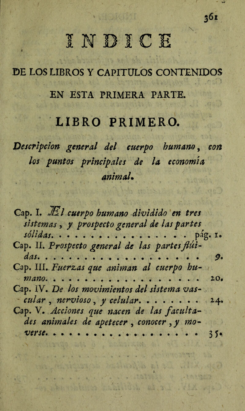 INDICE DE LOS LIBROS Y CAPITULOS CONTENIDOS EN ESTA PRIMERA PARTE. LIBRO PRIMERO. I Descripción general del cuerpo humano, con los puntas principales de la economía animada Cap. I. JEil cuerpo humano dividido 'en tres sistemas, y prospecto general de las partes sólidas pág. I» Cap. II. Prospecto general de las partesfiüi- das Cap. III. Fuerzas que animan al cuerpo hu- mano zo. Cap. IV. De los movimientos del sistema vas- ■ cular , nervioso, y celular. ....... 24, Cap. V. Acciones que nacen de las faculta- des animales de apetecer , conocer, y mo- verse. 35.: