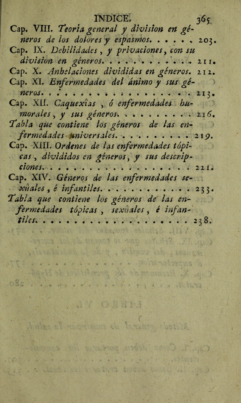 índice; _ ^ 365: Cap. VIII. Teoría general y division en gé- neros de los dolores y espasmos. ..... Z03. Cap. IX. Debilidades , y privaciones ^ con su division en géneros. . . ... . . . . . . zii» Cap. X. Anhelaciones divididas en géneros. 11 z. Cap. XI. Enfermedades del ánimo y sus gé- neros, i . .zi^. Cap. XIÍ. Caquexias , ó enfermedades hu- morales , y sus géneros. z i (?. Tabla que contiene los géneros de las en- fermedades Universales. . . 2ip. Cap. XIII. Ordenes de las enfermedades tópi- cas , divididos en géneros, y sus descrip- ciones zzi. Cap. XIV. Géneros de las enfermedades se- xuales , é infantiles. ...........233. Tabla que contiene los géneros de las en- fermedades tópicas , sexuales, é infan- tiles. 338. r