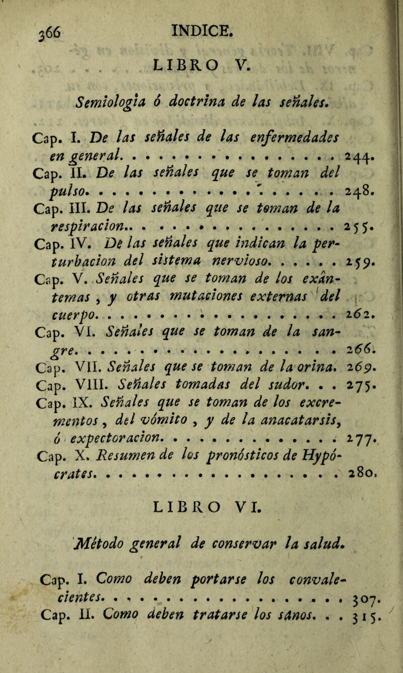 LIBRO V. Semiología ó doctrina de las señales. Cap. I. De las señales de las enfermedades en general 244. Cap. II. De las señales que se toman del pulso . . 248. Cap. III. De las señales que se toman de la respiración 255. Cap. IV. De las señales que indican la per- turbación del sistema nervioso. . . . , . 259. Cap. V. Señales que se toman de los exan- temas , y otras mutaciones externas 'del 1 cuerpo ^6l. Cap. VI. Señales que se toman de la san- gre 266. Cap. Señales que se toman de la orina. 269. Cap. Vill. Señales tomadas del sudor. . . 275. Cap. IX. Señales que se toman de los excre- mentos ^ del vómito ^ y de la anacatar sis ^ ó expectoración 277. Cap. X. Resumen de los pronósticos de Hipó- crates 280. LIBRO VI. Método general de conservar la salud. Cap. I. Como deben portarse los convale- cientes. 507 Cap. II. Como deben tratarse los sanos. ..315