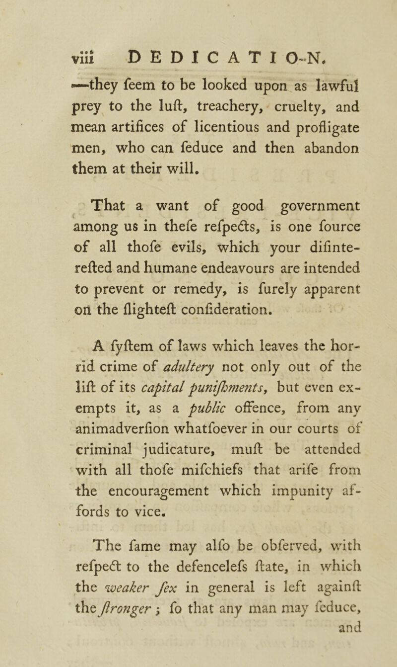 —they feem to be looked upon as lawful prey to the luft, treachery, cruelty, and mean artifices of licentious and profligate men, who can feduce and then abandon them at their will· That a want of good government among us in thefe refpedls, is one fource of all thofe evils, which your difinte- reiled and humane endeavours are intended to prevent or remedy, is furely apparent on the llighteft confideration. A fyftem of laws which leaves the hor- rid crime of adultery not only out of the lift of its capital pun^β^mentSy but even ex- empts it, as a public offence, from any animadverfion whatfoever in our courts of criminal judicature, muft be attended with all thofe mifehiefs that arife from the encouragement which impunity af- fords to vice· The fame may alfo be obferved, with refpedl to the defencelefs ftate, in which the weaker fex in general is left again ft t\\Q fironger s fo that any man may feduce, and