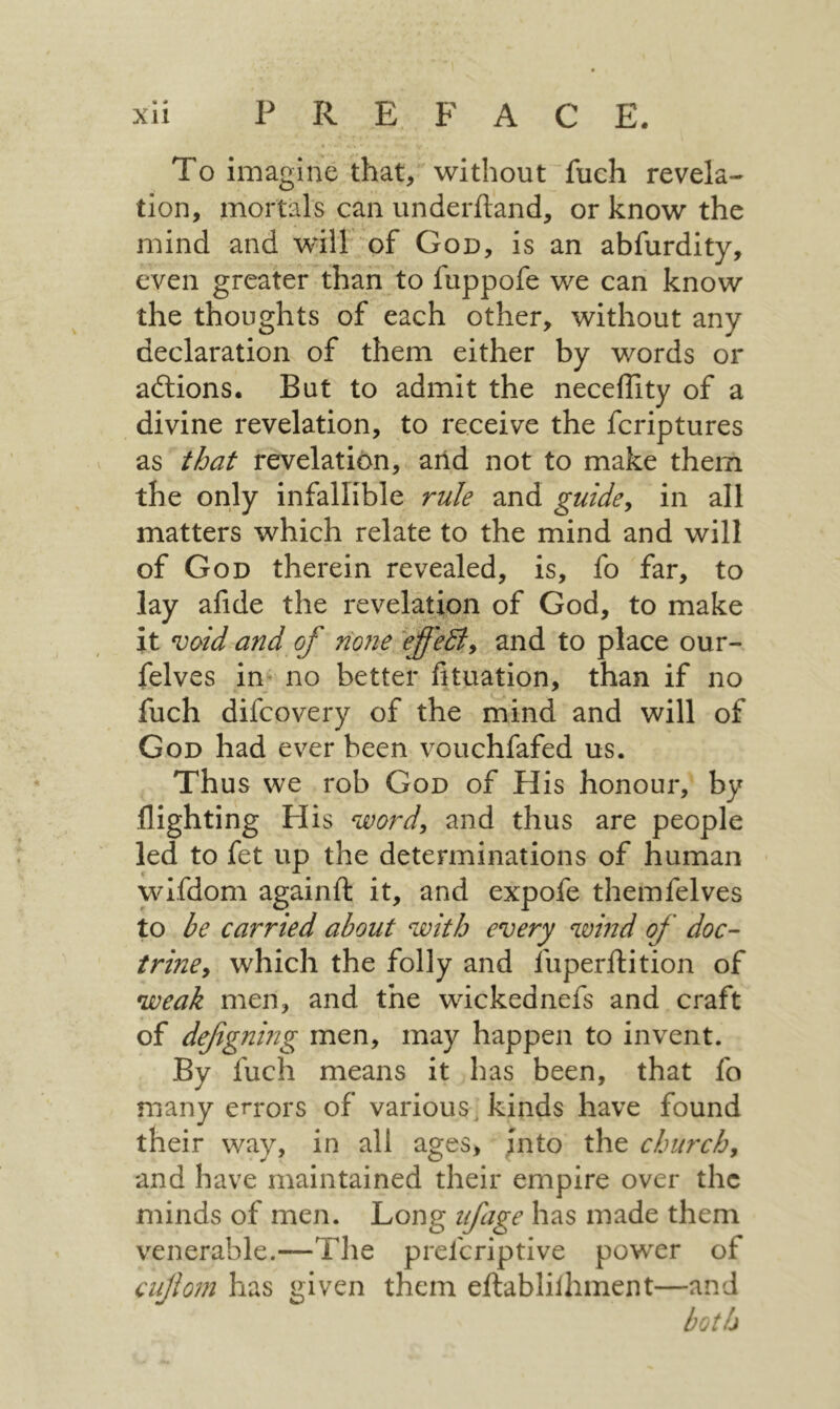 « To imagine that, without fuch revela- tion, mortals can underftand, or know the mind and will·״of God, is an abfurdity, even greater than to fuppofe we can know the thoughts of each other, without any declaration of them either by words or adlions· But to admit the neceffity of a divine revelation, to receive the fcriptures as that revelation, arid not to make them the only infallible rule and guides in all matters which relate to the mind and will of God therein revealed, is, fo far, to lay aiide the revelation of God, to make it void and of none ^effediy and to place our- felves in; no better fituation, than if no fuch difcovery of the mind and will of God had ever been vouchfafed us. Thus we rob God of His honour, by flighting His word, and thus are people led to fet up the determinations of human wifdom againft it, and expofe themfelves to be carried about with every wind of doc- triney which the folly and fuperftition of weak men, and the wickednefs and craft of defigning men, may happen to invent. By fuch means it has been, that fo many errors of various, kinds have found their way, in all ages, ;nto the churchy and have maintained their empire over the minds of men. Long tfage has made them venerable.—The preferiptive power of cufom has given them eilablilhment—and both