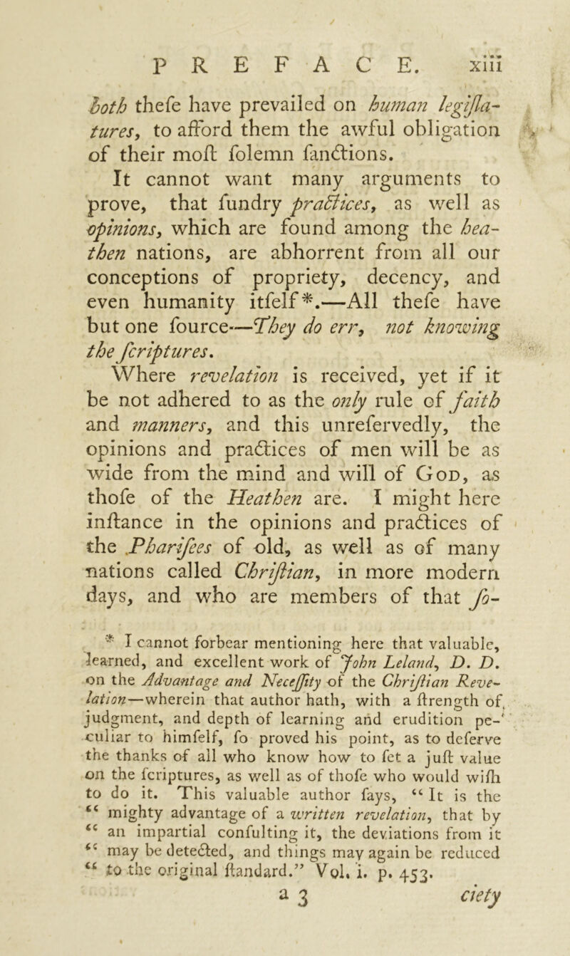 » hoth thefe have prevailed on huma72 legifla- turesy to afford them the awful obligation of their moil folemn fandlions. It cannot want many arguments to prove, that fundry pradticesy as well as Opinions, which are found among the hea- then nations, are abhorrent from all our conceptions of propriety, decency, and even humanity itfelf^.—All thefe have but one fource—T^hey do err, not hiowmg the fcriptures. Where revelation is received, yet if it be not adhered to as the only rule of faith and manners, and this unrefervedly, the opinions and pradlices of men will be as wide from the mind and will of God, as thofe of the Heathen are. I might here inilance in the opinions and pra£lices of the Hharifees of old, as well as of many nations called Chrifian, in more modern days, and who are members of that fo- * I cannot forbear mentioning here that valuable, learned, and excellent \vork of John Leland, D. D, on the Advantage and NeceJJity of the Chriflian Reve^ -wherein that author hath, with a ifrength of. judgment, and depth of learning and erudition pe-' culiar to himfelf, fo proved his point, as to deferve the thanks of all who know how to fet a juft value on the fcriptures, as well as of thofe who would wiili to do it. This valuable author fays, “ It is the mighty advantage of a vjritten revelation^ that by an impartial confulting it, the deviations from it may be detedfed, and things may again be reduced to the original ftandard.’’ Vol.’i, p. 453. ^ 3 aety