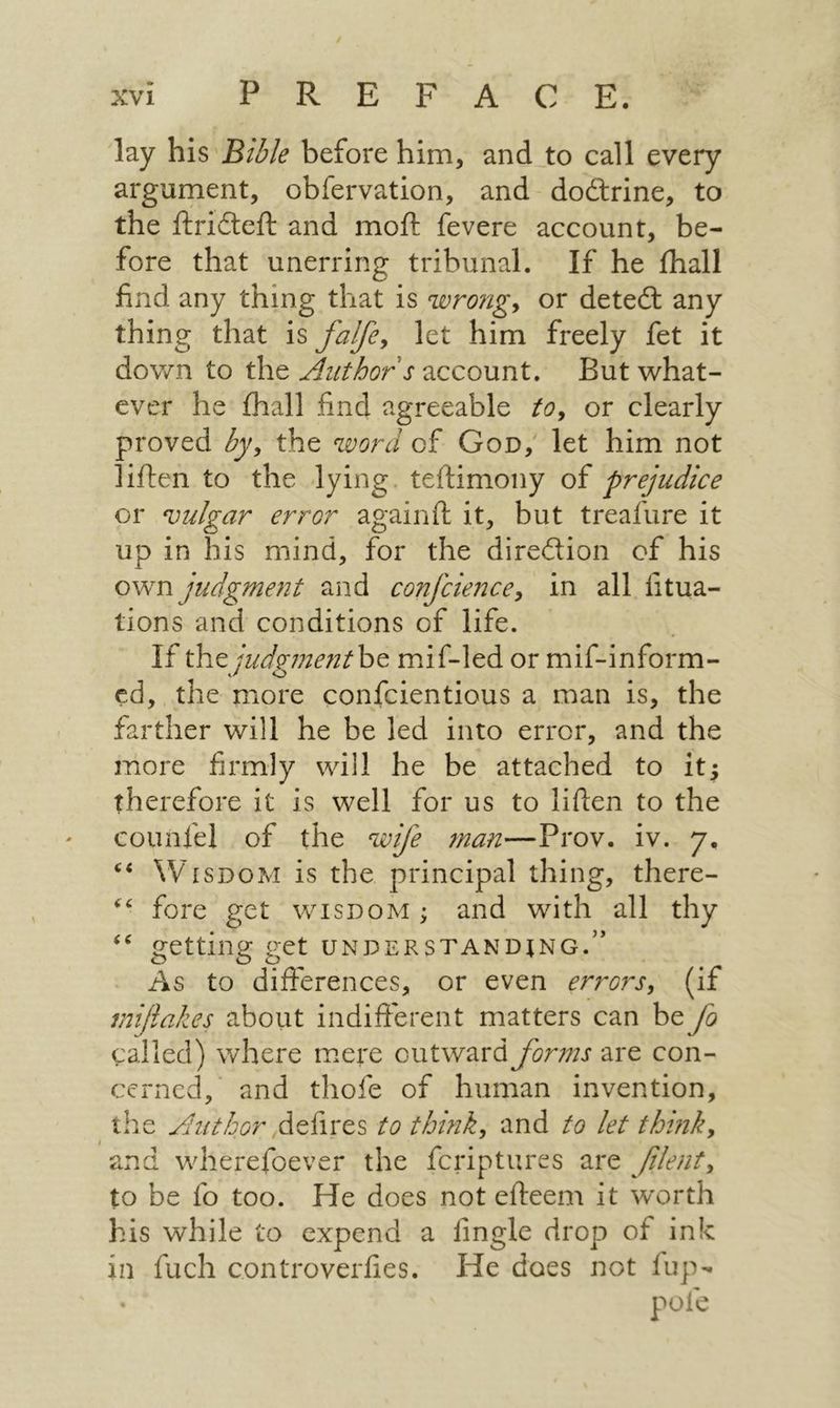 | POR ee 18 lay his Bible before him, and to call every argument, obfervation, and doétrine, to the ftricteft and moft fevere account, be- fore that unerring tribunal. If he thall find any thing that is wrong, or dete&amp; any thing that is fa//e, let him freely fet it down to the 4uthor's account. But what- ever he fhall find agreeable fo, or clearly proved dy, the word of Gon, let him not liften to the lying. teftimony of prejudice or vulgar error againft it, but treafure it up in his mind, for the dire@ion of his own judgment aid confcience, in all fitua- tions and conditions of life. 2 the judgment be mif-led or mif-inform- d, the more confcientious a man is, the farther will he be led into error, and the more firmly will he be attached to it; therefore it is well for us to liften to the counfel of the w/e man—Prov. iv. >> Wuispom is the principal thing, there- > fore get wispom; and with all thy ‘* getting get UNDERSTANDING. As to differences, or even errors, Gf miftakes about indifferent matters can be / called) where mere outward forms are con- cerned, and thofe of human invention, the /uzhor defires to think, and to let think, and wherefoever the {criptures are filent, to be fo too. He does not efteem it worth his while to expend a fingle drop of ink in fuch controverfies. He 0065 not fup~ pote