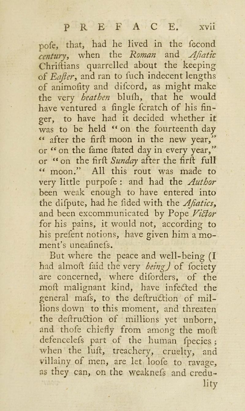 AY ₪ xvil פיי pofe, that, had he lived in the fecond century, when the Roman and Afatic Chriftians quarrelled about the keeping of Eaffer, and ran to fuch indecent lengths of animofity and difcord, as might make the very heathen bluth, that he would have ventured a fingle fcratch of his fin- ger, to have had it decided whether it was to be held * תס the fourteenth day ἐς after the firft moon in the new year,” or * תס the fame ftated day in every year,” or “fon the firft Sunday after the firft full ‘<< moon.” All this rout was made to very little purpofe: and had the Author been weak enough to have entered into the difpute, had he fided with the Afarics, and been excommunicated by Pope Viéfor for his pains, it would not, according to his prefent notions, have given him a mo- ment’s uneafinefs. But where the peace and well-being (I had almoft faid the very deing) of fociety are concerned, where diforders, of the moft malignant kind, have infected the general mafs, to the deftruction of mil- lions down to this moment, and threaten the deftruction of millions yet unborn, and thofe chiefly from among the mott defencelefs part of the human {pecies ; when the luft, treachery, cruelty, and villainy of men, are let, loofe to ravage, as they can, on the weaknefs and credu- lity