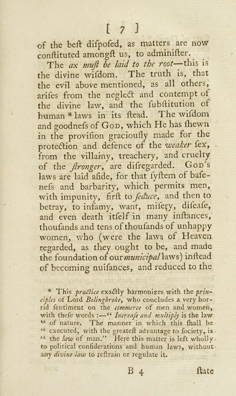 of the beft difpofed, as matters are now conftituted amongft us, to adminifter. ^ The ax mufl be laid to the root—this is the divine wifdom. The truth is, that the evil above mentioned, as all others,^ arifes from the negleit and contempt of the divine law, and the fubftitution of human ^ laws in' its ilead. The wifdom and goodnefs of God, which He has ihewn in the provifion gracioully made for the proteftion and defence of the weaker fex, from the villainy, treachery, and cruelty of the βronge7\ are difregarded. God s laws are laid aiide, for that fyftem of bafe- nefs and barbarity, which permits men, with impunity, firft to feduce^ and then to betray, to infamy, want, mife^y, difeafe, and even death itfelf in many inftances,־ thoufands and tens of thoufands of unhappy women, who (were the laws of Heaven regarded, as they ,ought to be, and made the foundation oi owv municipal inftead of becoming nuifances, and reduced to the * This praCllce exacHy harmonizes with the prln· clples of Lord BoUnghroke^ who concludes a very hor- rid fentiment on the ccnwierce of men and women, with thefe words i—‘‘ Increafe and multiply is the law of nature. The manner in which this ihall be ‘י‘ executed, with the greateft advantage to fociety, is the law of man.” Here this matter is left wholly to political confiderations and human laws, without any divine ■law to reilrain or regulate it. B 4 ftatc