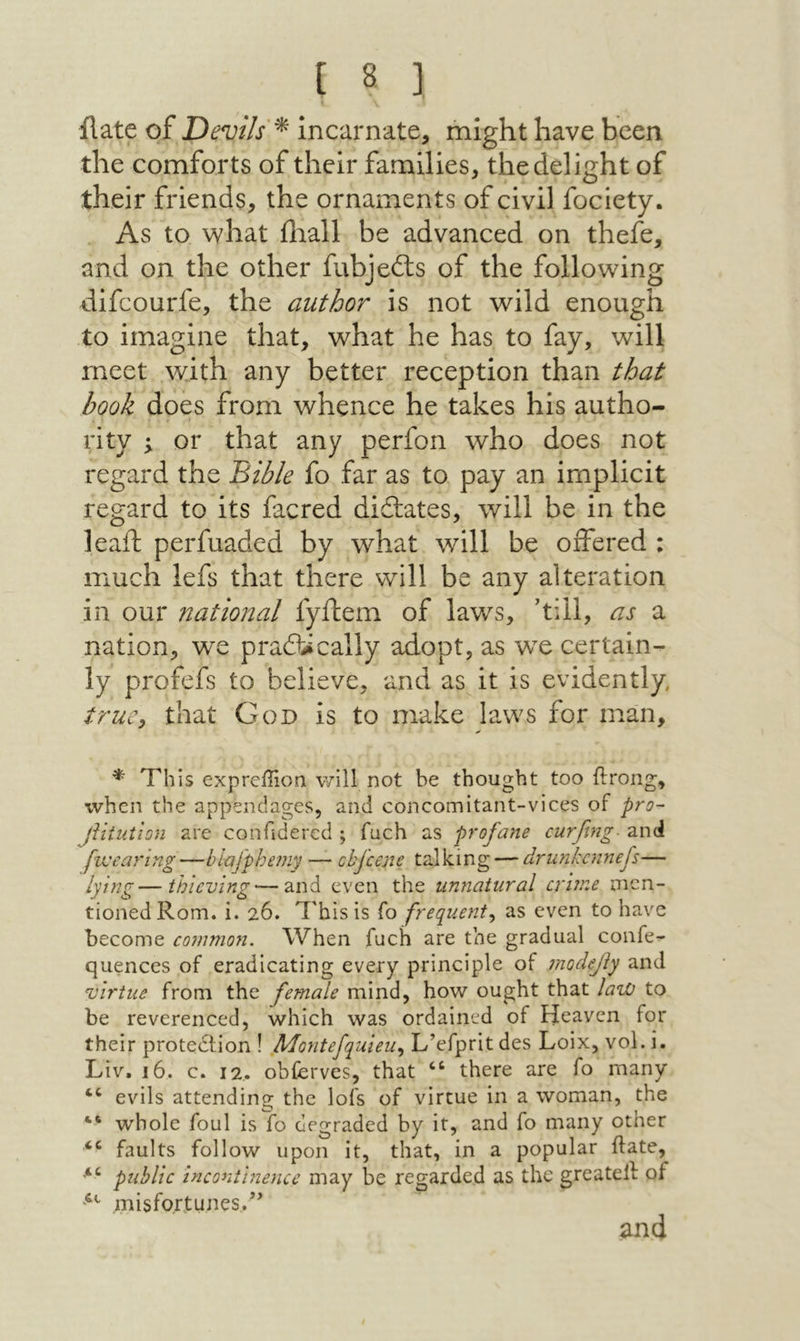 ilate of Devils^ incarnate, might have been the comforts of their families, the delight of their friends, the ornaments of civil fociety. As to what iliall be advanced on thefe, and on the other fubjeits of the following dlfcourfe, the author is not wild enough to imagine that, what he has to fay, will meet with any better reception than that book does from whence he takes his autho- rity ; or that any perfon who does not regard the ΈιΒΙβ fo far as to pay an implicit regard to its facred didlates, will be in the leaft perfuaded by what will be offered : much lefs that there will be any alteration in our national fyftem of laws, 'till, as a nation, we praflically adopt, as wx certain- ly profefs to believe, and as it is evidently true^ that God is to make laws for man. * This exprellion will not be thought too ft rang, when the appendages, and concomitant-vices of pro- jiitution arc confidered ; fuch as profane curfing■ and fwearing—blafphe?ny — chfeene talking — drnnkennefs— lying—thieving — and even the unnatural crime men- tionedRom. i. 26. This is Γ0 frequent^ as even to have become common. When fuch are the gradual confe- quences of eradicating every principle of moclejiy and virtue from the female mind, how ought that law to be reverenced, which was ordained of Heaven for their protedfion ! Montefquieu., L’efprit des Loix, vol. i. Liv. 16. c. 12. obferves, that “ there are fo many evils attending the lofs of virtue in a woman, the whole foul is fo degraded by it, and fo many other faults follow upon it, that, in a popular ftate, public inconihiencc may be regarded as the greateft of misfortunes.’’ and
