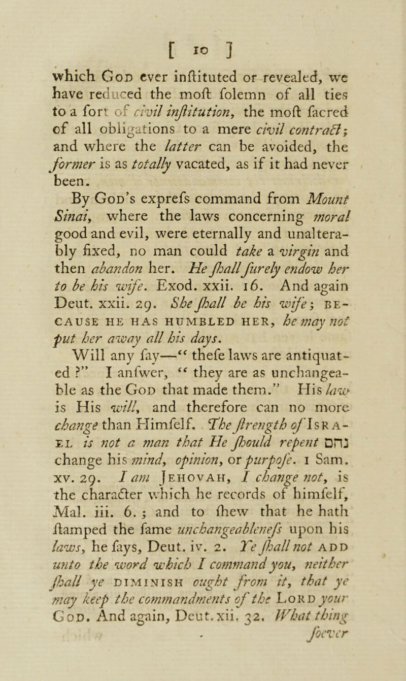which God ever iniHtuted or revealed, we have reduced the moil folemn of all ties to a fort of civil ir^itution, the moil facred of all obligations to a mere civil contraily and where the latter can be avoided, the Jirmer is as totally vacated, as if it had never been. By God’s exprefs command from Mount Sinaiy where the laws concerning moral good and evil, were eternally and unaltera- bly fixed, no man could take a virgin and then abandon her. Heβοαίΐfurely endow her to be his wife. Exod. xxii. 16. And again Deut. xxii. 29. She'fiall be his wife', be- CAUSE HE HAS HUMBLED HER, he may uot flit her away all his days. Will any fay—thefelaws are antiquat- ed ?” I anfwer, they are as unchangea- ble as the God that made them.” His law is His wilU and therefore can no more change than Himfelf. Thefirength ζ/dsR a- EL is not a man that He foould repent נהם change his mindy opiniony orpurpofe. 1 Sam. XV. 29. I am Jehovah, / change noty is the charadler which he records of himfelf, Mai. iii. 6. ; and to ihew that he hath ftamped the fame iinchangeablenefs upon his lawsy he fays, Deut. iv. 2. TeβοαΙΙnot add unto the word which I command yoUy neither (loall ye diminish ought from /V, that ye may keep the commandments of the hoKO your God. And again, Deut.xii, 32. What thing foever