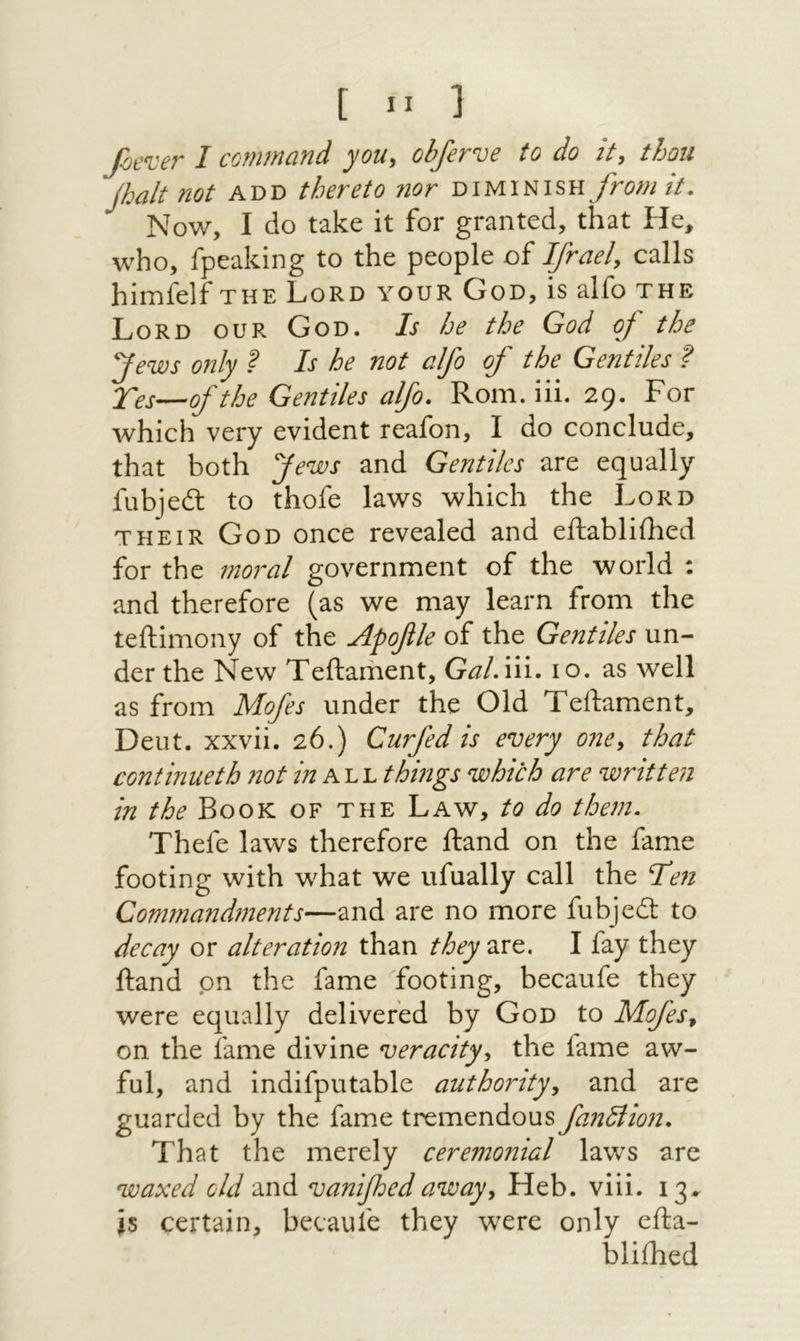 [ ״ ] foen:er I command you, obferve to do it, thou Jhalt not add thereto nor diminish fromit. Now, I do take it for granted, that He, who,/peaking to the people of dfrael, calls himfelf the Lord your God, is alfo the Lord our God. Is he the God of the yews 072ly ? Is he not alfo of the Gentiles ? Xes—of the Gentiles alfo. Rom. iii. 29. For which very evident reafon, I do conclude, that both yews and Gentiles are equally fubjedl to thofe laws which the Lord THEIR God once revealed and eftabliihed for the moral government of the world : and therefore (as we may learn from the teftimony of the Apofile of the Gentiles un- der the New Teftarhent, G^/.iii. 10. as well as from Mofes under the Old Teftament, Dent, xxvii. 26.) Curfed is every one, that continueth not in things which are written in the Book of the Law, to do them. Thefe laws therefore Hand on the fame footing with what we ufually call the Te71 Commandinents—and are no more fubjedt to decay or alteration than they2s^. I fay they ftand pn the fame footing, becaufe they were equally delivered by God to Mofes, on the fame divine veracity, the fame aw- ful, and indifputable authority, and are guarded by the fame tremendous fan^iion. That the merely ceremonial laws are waxed old and vanifoed away, Heb. viii. 13^ Is certain, becaufe they were only efta- bliihed