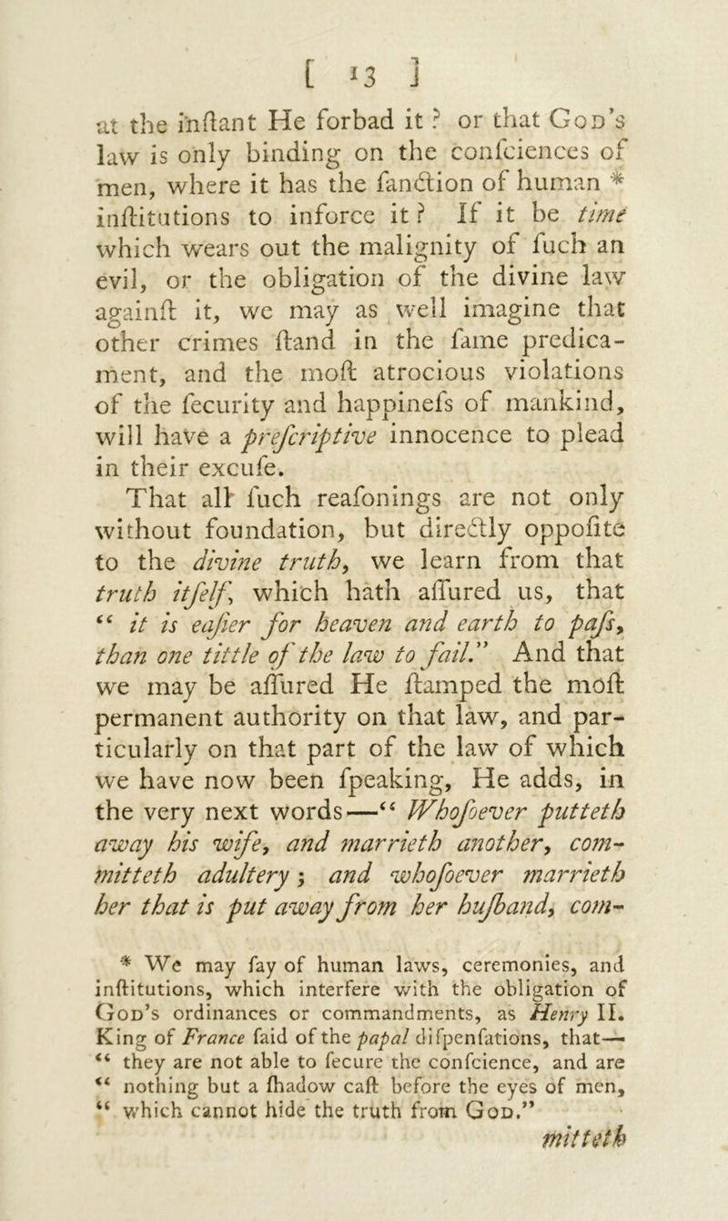 ut the milant He forbad it ? or that God’s law is only binding on the confcienccs of men, where it has the fandion of human inftitations to inforce it? if it be time which wears out the malignity of fuch an evil, or the obligation of the divine law againft it, we may as well imagine that other crimes ftand in the fame predica- ment, and the moil atrocious violations of the fecurity and happinefs of mankind, will have a prefaiptive innocence to plead in their excufe. That alt fuch reafonings are not only without foundation, but diredly oppofite to the divine truths we learn from that truth itfelf\ whi'ch hath affured us, that it is eajier for heaven and earth to pafs^ than 071e tittle of the law to faill' And that we may be ailiired He damped the moil permanent authority on that law, and par- ticularly on that part of the law of which we have now been fpeaking. He adds, in the very next words—Whofoever putteth away his wife^ and marrieth anothery com- mitteth adultery; and whofoever marrieth her that is put away from her hufiatidy com- We may fay of human laws, ceremonies, and inftitutions, which interfere v/ith the obligation of God’s ordinances or commandments, as Henry II· King of France faid of the papal difpenfations, that— they are not able to fecure the confcience, and are nothing but a ihadow caft before the eyes of men, “ which cannot hide the truth from God.” mitteth
