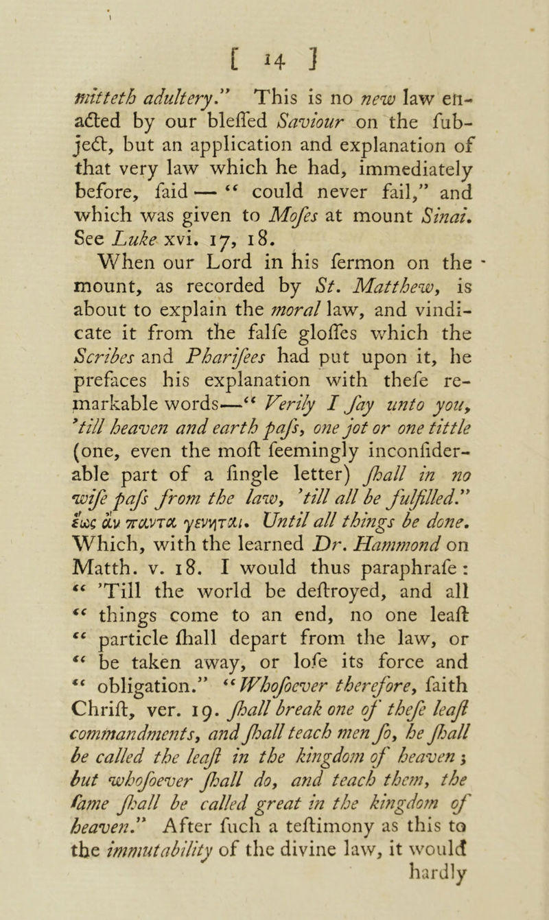 I [ Η ] mitteth adultery'' This is no new law eii- ailed by our bleffed Saviour on the fub- jedl, but an application and explanation of that very law which he had, immediately before, faid — could never fail,'* and which was given to Mofes at mount Sinai. See xvi. 17, 18. When our Lord in his fermon on the mount, as recorded by St, Matthew, is about to explain the moral law, and vindi- cate it from the falfe gloifes which the Scribes and Pharifees had put upon it, he prefaces his explanation with thefe re- markable words—Verily I fay unto you, 'till heaven and earth pafs, one jot or one tittle (one, even the moil feemingly inconiider- able part of a iingle letter) fall in no wife pafs from the law, 'till all he fulfilled, L·; civ τταντοί ysvviTXi* Until all things be done. Which, with the learned Or, Hammond on Matth. V. 18. I would thus paraphrafe : 'Till the world be deilroyed, and all things come to an end, no one leaft particle ihall depart from the law, or be taken away, or lofe its force and obligation.*’ ^^Whofoever therefore, ίύ,ύι Chrifl, ver. 19. fioall break one of thefe leafi commandme71ts, and fioall teach men fo, he fioall be called the leafi in the kingdom of heaven 5 but whofoever fall do, and teach the?n, the fame fieall be called great in the kingdom of heaven. After fuel! a teilimony as this to the immutability of the divine law, it would