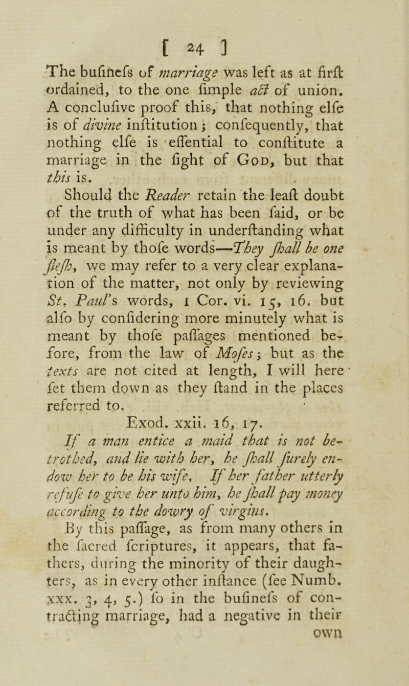 The buiifiefs of marriage was left as at iirit .ordained, to the one fimple αδί of union. A conclufive proof this/ that nothing elfe is of divine inftitution ; confequently, that nothing elfe is eifential to conftitute a marriage in the fight of God, but that this is. · Should the Reader retain the leaft doubt of the truth of what has been faid, or be under any difficulty in underifanding what is meant by thofe words—Tdhey βαΙΙ be one we may refer to a very clear explana- tion of the matter, not only by reviewing St. ΡαιιΓ^ words, 1 Cor. vi. 15, 16. but alfo by confidering more minutely what is meant by thofe paflages mentioned be-, fore, from the law of Mofes y but as the texts are not cited at length, I will here ־ fet them down as they (land in the places referred to. , Exod. xxii. 16, 17. If a man entice a maid that is not be^ - ■* trot bedy and lie with hery he βαΙΙ furely en- dow her to be his wife. If her father utterly refufe to give her unto hm^ he jhall ■pay money according to the dowry of virgins. By this paflage, as from many others in the facred fcriptures, it appears, that fa- thers, during the minority of their daugh- ters^ as in every other inftance (fee Numb. XXX. 3, 4, 5.) fo in the bufinefs of con- trading marriage, had a negative in their own