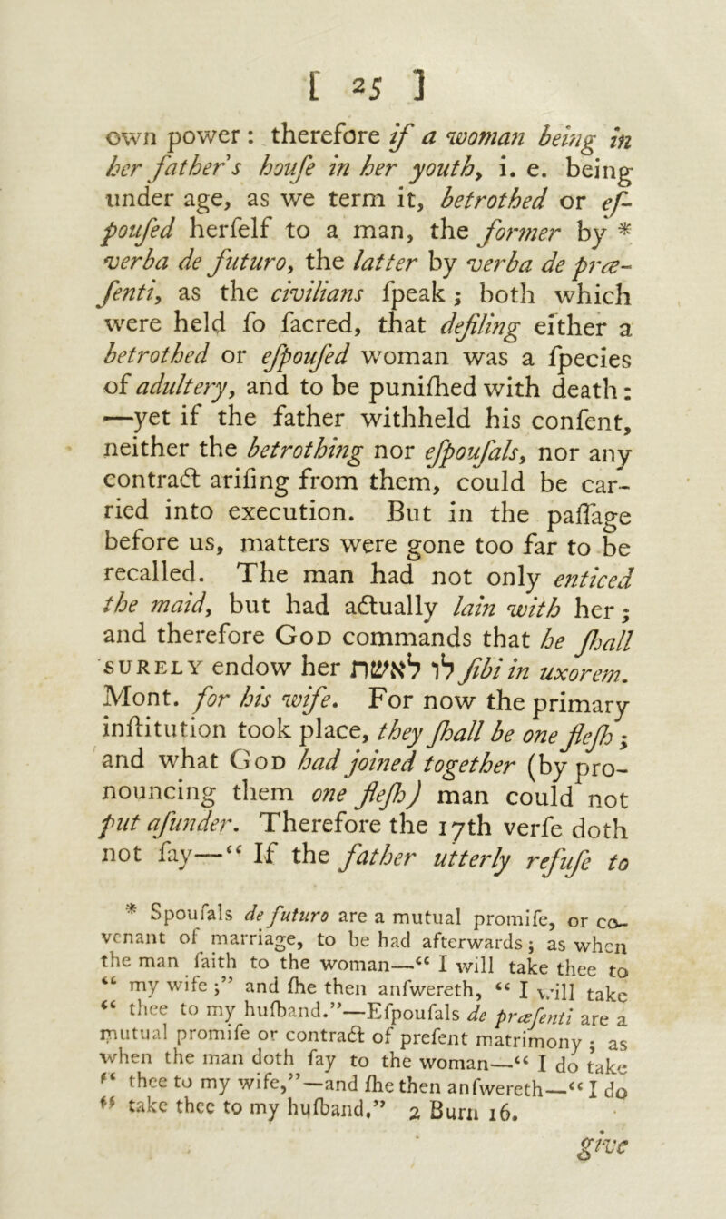 נ 5־ ] own power: therefore if a woma71 bemg in her father s hovfe in her youths i. e. being under age, as we term it, betrothed or ef- poufed herfelf to a man, the former by * verba de futuro, the latter by verba de pra- fenti, as the civilians fpeak j both which w'ere held fo facred, that defilmg either a betrothed or efpoufed woman was a fpecies of adultery, and to be puniihed with death: —yet if the father withheld his confent, neither the betrothing nor efpoufals, nor any contradt ariiing from them, could be car- ried into execution. But in the paiTage before us, matters were gone too far to be recalled. The man had not only enticed the maid, but had adlually lain with her ·, and therefore God commands that he floall SURELY endow her לו לאשת fibiin uxorem. Mont, for his wife. For now the primary inilitution took place, they Jhall be oneflef j and what God had joined together (by pro- nouncing them one fleff man could not put afunder. Therefore the 17th verfe doth not fay—“ If the father utterly refufe to * Spoufals de futuro are a mutual promife, or co- venant of marriage, to be had afterwards; as when the man faith to the woman—“ I will take thee to “ my wife and ihe then anfwereth, “ I will take “ thee to my hufband.”—Efpoufals de prafe,1tl are a mutual promife or contrad of prefent matrimony ; as when the man doth fay to the woman—“ I do take “ thee to my wife,”—and Ihe then anfwereth—“ I do take thee to my hufband.” 2 Burn 16. give