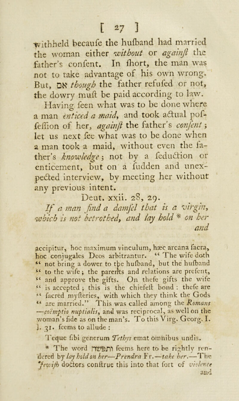 tvithheld becaufe the huiband had married the woman either without or againfi tlic father^s confent. In iliort, the man was not to take advantage of his own wrong. But, אם though the father refufed or not, the dowry muft be paid according to hw. Having feen what was to be done where a man enticed a nundy and took ailual pof- fefiion of her, againfi the father's confent; let us next fee what was to be done when a man took a maid, without even the fa- ther’s knowledge 5 not by a fedudtion or enticement, but on a fudden and unex- pedted interview, by meeting her without any previous intent. Deut. xxii. 28, 29. If a man find a damfel that is a virgiUy which is ?lot bet'KOthedp and lay hold ^ on her and accipitur, hoc maximum vinculum, hsec arcana facra, hoc conjugales Deos arbitrantur. ‘‘ The wife doth not bring a dower to the huiband, but the hufband to the wife; the pareirts and relations are prcfent, “ and approve the gifts. On thefe gifts the wife “ is accepted ; this is the chiefell bond : thefe are “ facred myileries, with which they think the Gods “ are married.” This was called among the Romans —pocmpito nuptialisy and was reciprocal, as well on the woman’s fide as on tlie man’s. To this Virg. Georg. I. J. 31. feems to allude : Tcque fibi gencrum tTcthys cmat omnibus iindis. * The word ותפשה feems here to be rightly rcn- ilcred hy lay hold on her—Prendra Fr. — take her.—The ^fewifl) dodtors conftruc this into that fort of vtokvee and