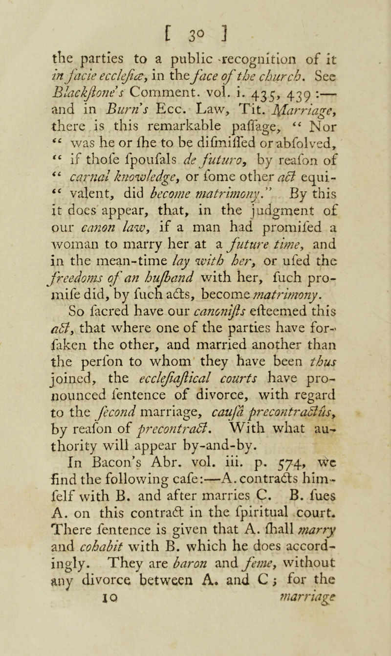 the parties to a public 'recognition of it in facie ecclefce^ in the face of the church. Sec Blackjlone s Comment, vol. i. 435, 439 :— and in Burns Ecc. Law, Tit. !Carriage^ there is this remarkable paflage, Nor was he or ihe to be difmiiled orabfolved, if thofe fpoufals de futuro^ by reafon of carnal knowledge^ or fome other equi- valent, did become matrimonyB By this it does appear, that, in the judgment of our ca710n law, if a man had promifed a woman to marry her at a future timCy and in the mean-time lay with hery or ufed the freedoms of an huf)and with her, fuch pro- mife did, by fuch ails, become matrimony. So facred have our canonifs efteemed this auly that where one of the parties have for- faken the other, and married another than the perfon to whom they have been thus joined, the ecclefiafiical courts have pro- nounced fentence of divorce, with regard to the fecond marriage, caufd precontradlusy by reafon of precontradl. With what au- thority will appear by-and-by. In Bacon's Abr. vol. iii. p. 574, find the following cafe:—A.contrails him- felf with B. and after marries C. B. fues A. on this contrail in the fpiritual court· There fentence is given that A. iliall 7narry and cohabit with B. which he does accord- ingly. They are baron and femcy without any divorce betw^een A· and C; for the 10 ?narriage
