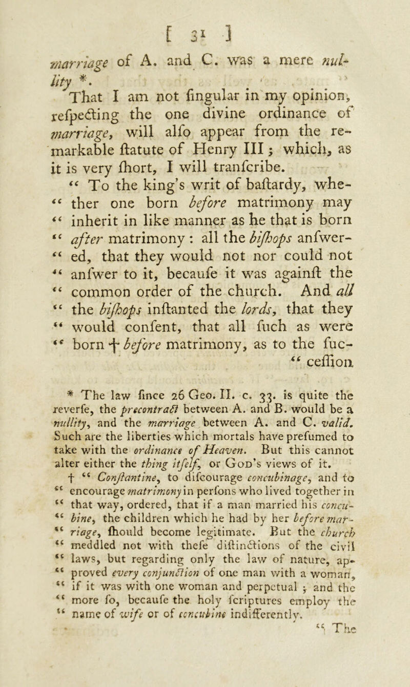 נ *3 ] ?/ic1T?’jd^c oF A· cind. C. w^s «1 nicrc nul״^ Uty ׳ That I am not fmgular in my opinion, refpedling the one divine ordinance of marriagCy will alfo appear from the re- markable ftatute of Henry III; which, as it is very ihort, I will tranfcribe. To the king’s writ of baftardy, whe- ther one born before matrimony may inherit in like manner as he that is born after matrimony : all the bif:ops anfwer- ed, that they would not nor could not anfwer to it, becaufe it was againft the common order of the church. And all “ the bifhops inftanted the lords, that they would confent, that all fuch as were hoxn \ before matrimony, as to the fuc- ceffioa * The law fince 26 Geo. II. c. 33. is quite the reverfe, the pnconirati between A. and B. would be a niilUty^ and the marrioge between A. and C. valid. Such are the liberties which mortals have prefumed to take with the ordmance of Heaven, But this cannot alter either the thing itfelf, or God’s views of it. t Conjiantine^ to difcourage concubinage, and to encourage 7natrimony\n perfons who lived together in “ that way, ordered, that if a man married his concit- bine, the children which he had by her before mar- “ riage, ihould become legitimate. But the church meddled not with thefe diftinitions of the civil “ laws, but regarding only the law of nature, ap· “ proved every conjunction of one man with a woman, if it was with one woman and perpetual ^ and the more Γ0, bccaufe the holy feriptures employ the name of vuife or of ccncuhim indifferently.