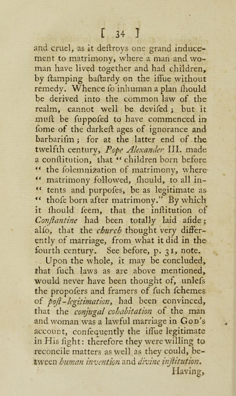 and cruel, as It deftroys one grand induce- ment to matrimony, where a man and wo- man have lived together and had children,, by damping baftardy on the iffue without remedy. Whence fo inhuman a plan iliould be derived into the common law of the realm, cannot well be devifed ; but it mud be fuppofed to have commenced in fome of the darked ages of ignorance and barbarifm; for at the latter end of the twelfth century, Pope Alexander III. made a conditution, that children born before the folemnization of matrimony, where- matrimony followed, lliould, to all in- tents and purpofes, be as legitimate as thofe born after matrimony.” By which it iliould feem, that the inditution of £οηβαηίΐηβ had been totally laid aiide; alfo, that the church thought very differ- ently of marriage, from what it did in the fourth century. See before, p. 31, note. Upon the whole, it may be concluded, that fuch laws as are above mentioned, would never have been thought of, unlefs the propofers and framers of fuch fchemes oi ροβ-legitimationy had been convinced, that the conjugal cohabitation of the man and woman was a lawful marriage in God's account, confequently the iffue legitimate in His fight: therefore they wxrewilling to reconcile matters as w^ell as they could, be- t^v■eeIנ human invention and divine ^βΗιιίιοη. Having,