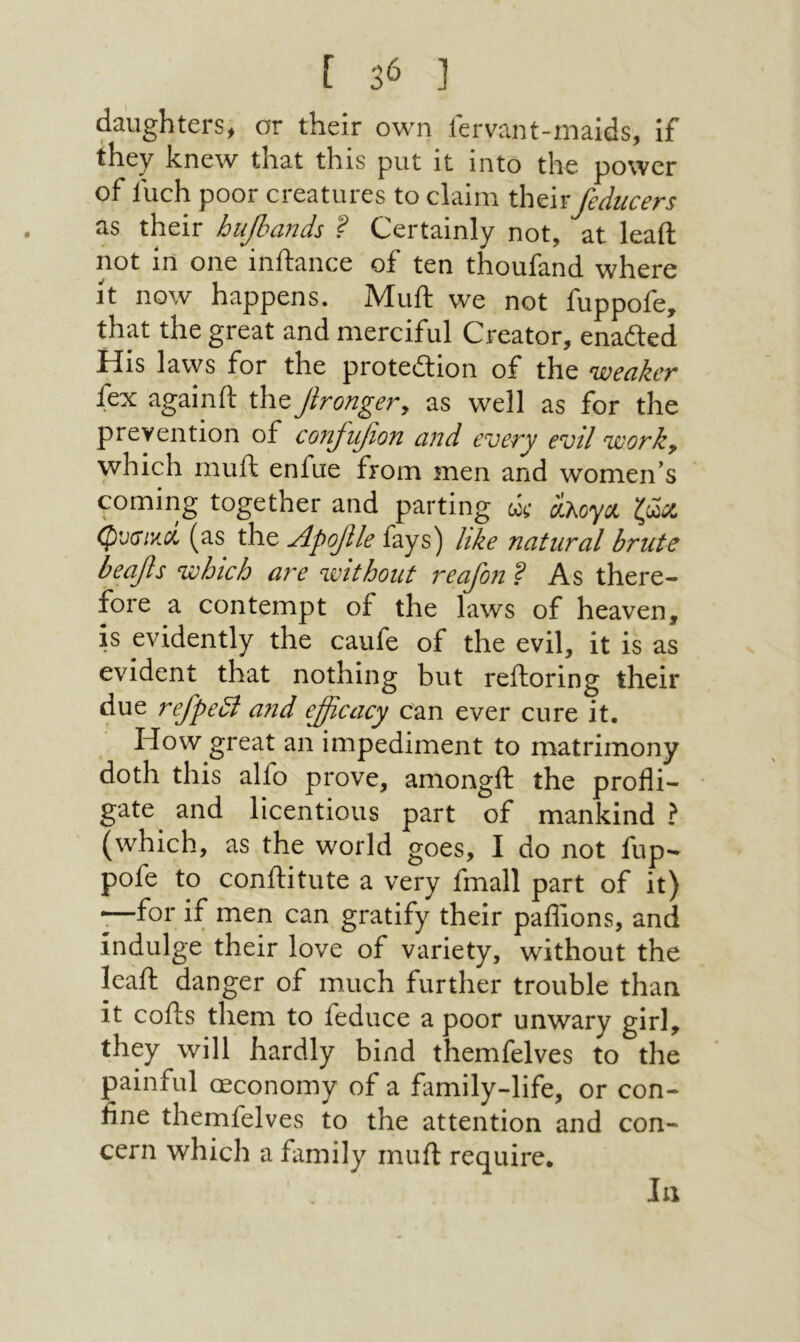 daughters^ or their own fervant-malds, if they knew that this put it into the power of fuch poor creatures to claim their feducers as their biipands F Certainly not, at lead not in one inftance of ten thoufand where it now happens. Muft we not fuppofe, that the great and merciful Creator, enadted His laws for the protedlion of the weaker fex again ft the Jirongevy as well as for the prevention of confufion and every evil work, yvhich muft enfue from men and women’s coming together and parting ώ H-hoya ζΜ φΌ(ΐ1κύί (as the Apofile fays) like natural brute beafis which are voithout reafon ? As there-״ fore a contempt of the laws of heaven, is evidently the caufe of the evil, it is as evident that nothing but reftoring their due refpedl and efficacy can ever cure it. How great an impediment to matrimony doth this alfo prove, amongft the profli- gate and licentious part of mankind ? (which, as the world goes, I do not fup- pofe to conftitute a very fmall part of it) —for if men can gratify their paflions, and indulge their love of variety, without the leaft danger of much further trouble than it cofts them to feduce a poor unwary girl, they will hardly bind themfelves to the painful ceconomy of a family-life, or con- fine themfelves to the attention and con- cern which a family muft require. In