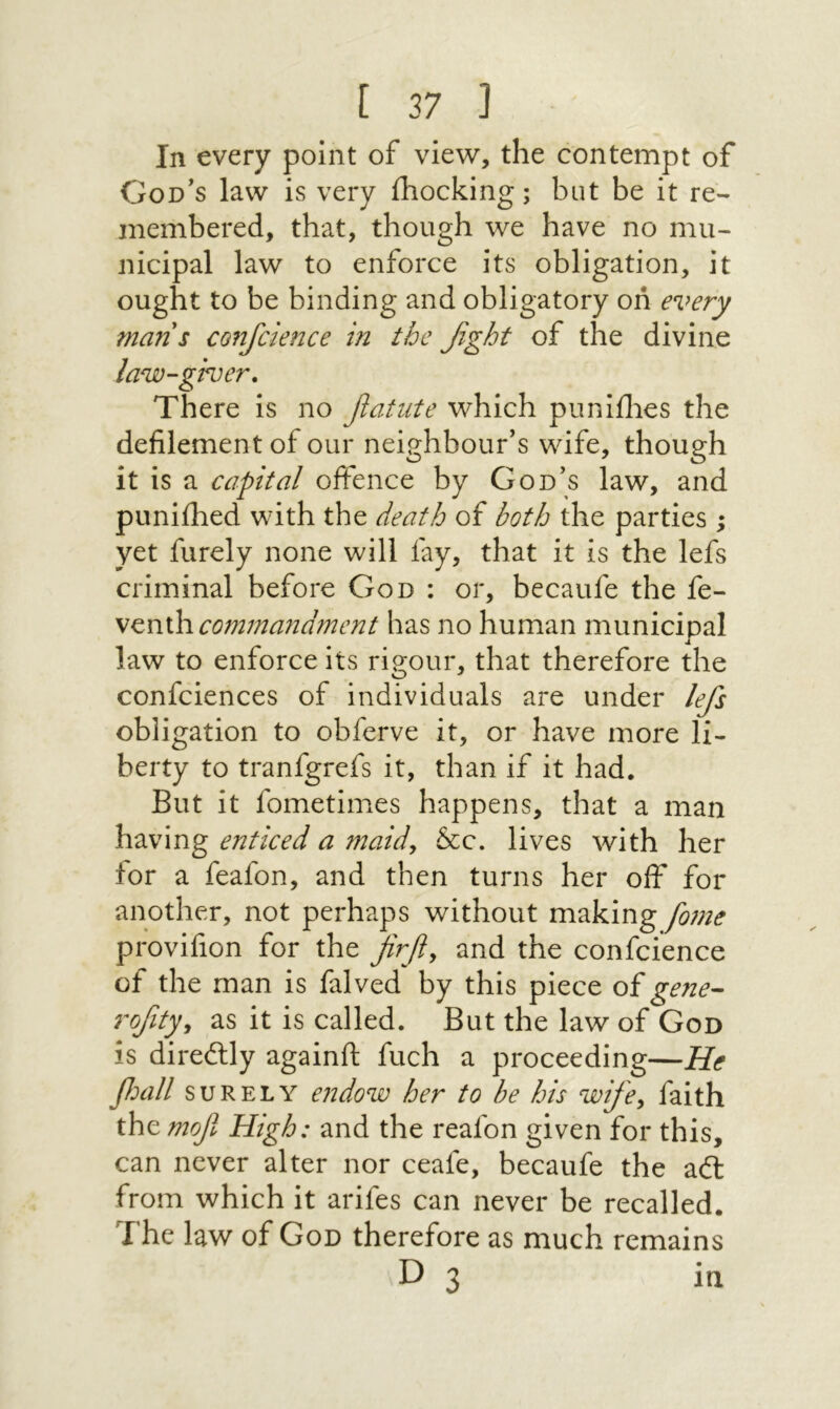 In every point of view, the contempt of God's law is very ihocking; but be it re- inembered, that, though we have no mu- nicipal law to enforce its obligation, it ought to be binding and obligatory οή e%>ery mans confcience in the βght of the divine law-giver. There is no fiatnte which puniilies the defilement of our neighbour's wife, though it is a capital offence by God's law, and puniihed with the death of both the parties ; yet furely none will fay, that it is the lefs criminal before God : or, becaufe the fe- \^rii\1comma71dment has no human municipal law to enforce its rio;our, that therefore the confciences of individuals are under lefs obligation to obferve it, or have more li- berty to tranfgrefs it, than if it had. But it fometimes happens, that a man having enticed a maidy &c. lives with her tor a feafon, and then turns her off for another, not perhaps without making f0777e provifion for the firfiy and the confcience of the man is falved by this piece of gene^ rofitjy as it is called. But the law of God is diredlly againft fuch a proceeding—He βοαΙΙ SURELY e71dow her to be his wifey faith the mof High: and the reafon given for this, can never alter nor ceafe, becaufe the adl from which it arifes can never be recalled. The law of God therefore as much remains D 3 in