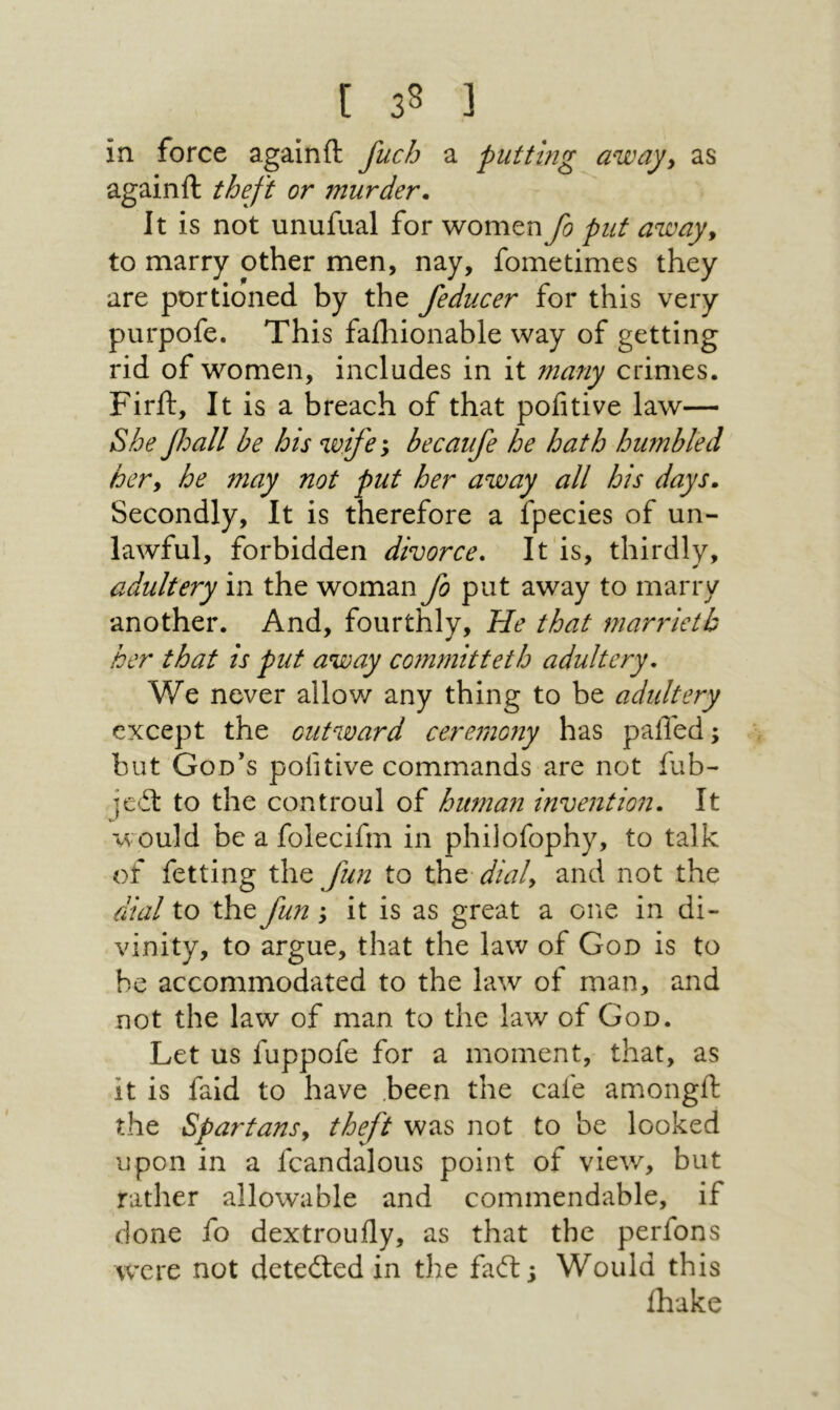 in force again ft fuch a putting away, as againft theft or murder* It is not unufual for women fo put away, to marry other men, nay, fometimes they are portioned by the feducer for this very purpofe. This failiionable way of getting rid of women, includes in it many crimes. Firft, It is a breach of that pofitive law— She βοαΙΙ be his wife; becaufe he hath humbled her, he may not put her away all his days* Secondly, It is therefore a fpecies of un- lawful, forbidden divorce. It is, thirdly, adultery in the woman fo put away to marry another. And, fourthly, He that marrietb her that is put away committeth adultery. We never allov/ any thing to be adultery except the outward ceremony has palled; but God’s pofitive commands are not fub- jeil to the controul of human invention. It xvould be a folecifm in philofophy, to talk of fetting t\\Q fun to the■ dial, and not the dial to the fun ; it is as great a one in di- vinity, to argue, that the law of God is to be accommodated to the law of man, and not the law of man to the law of God. Let us fuppofe for a moment, that, as it is faid to have ,been the cafe amongft the Spartans, theft was not to be looked upon in a fcandalous point of vieΛv, but rather allowable and commendable, if done fo dextroufly, as that the perfons were not detedled in the faft; Would this fhake