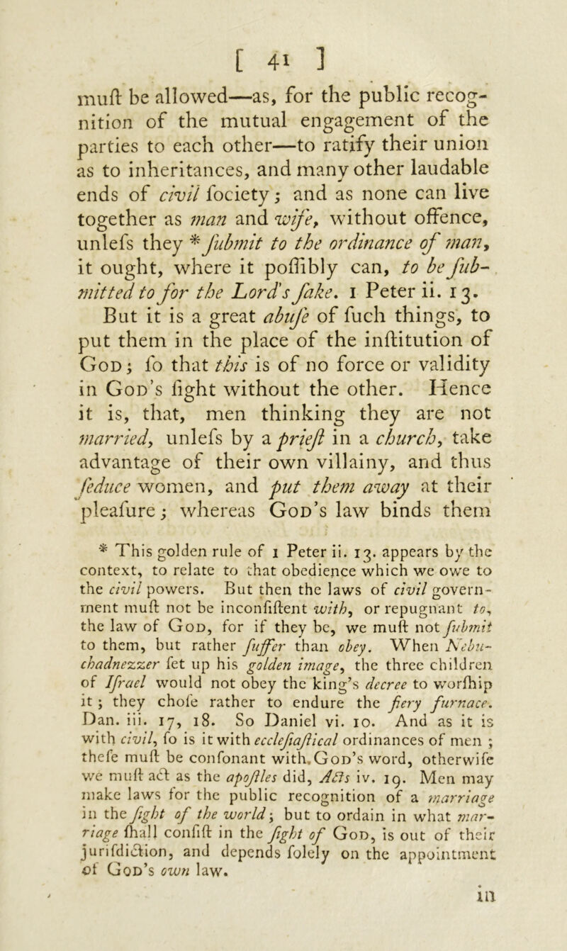 muft be allowed—as, for the public recog- nition of the mutual engagement of the parties to each other—to ratify their union as to inheritances, and many other laudable ends of civil fociety; and as none can live together as man and wife, without offence, unlefs they f11b7nit to the oi^dinance of 7na72, it ought, where it poffibly can, to befub- mitted to for the Lord's fake. 1 Peter ii. 13. But it is a great abife of fuel! things, to put them in the place of the inftitution of God ; fo that this is of no force or validity in God’s fight without the other. Hence it is, that, men thinking they are not married, unlefs by a prief in a church, take advantage of their own villainy, and thus feduce women, and put the?71 away at their pleafure; whereas God’s law binds them This golden rule of 1 Peter ii. 13. appears by the context, to relate to that obedience which we owe to the powers. But then the laws of civil govern״ rnent muft not be inconfiftent with, or repugnant to^ the law of God, for if they be, we muft not fidnnit to them, but rather fit^fer than obey. When Nebu- chadnezzer fet up his golden linage, the three children of Ifrael would not obey the king’s decree to worihip it ; they choie rather to endure the fiery fiurnace, Dan. iii. 17, 18. So Daniel vi. 10. And as it is with civil, fo is itvjith eccleftafiical ordinances of men ; thefe muft be confonant with.God’s word, otherwife we muft a(ft as the apofiles did, Acts iv. 19. Men may make laws for the public recognition of a marriage in the fiight of the world\ but to ordain in what mar-^ riage ihall confift in the fight of God, is out of their jurifdicfion, and depends folely on the appointment of God’s own law. m