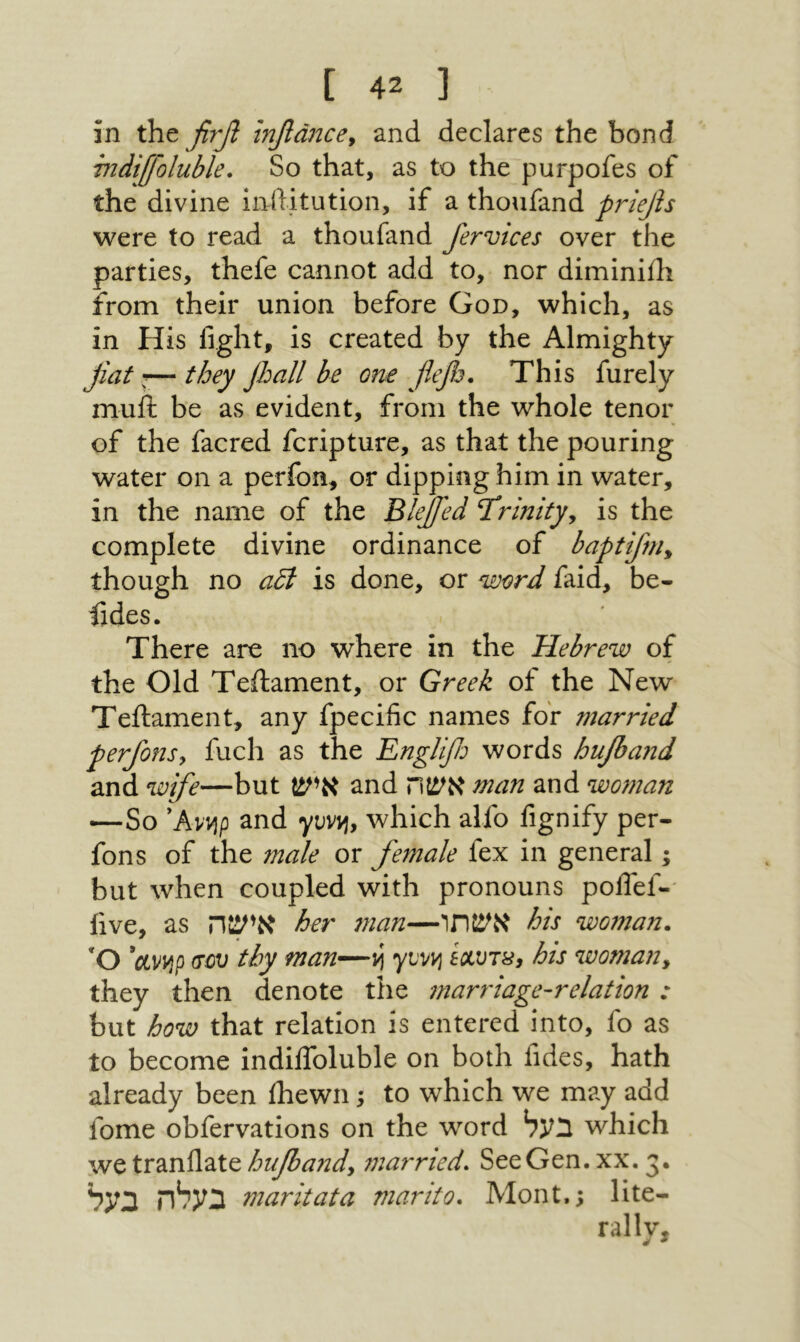 c 4נ ־ in the βτβ Ιηβάικβ^ and declares the bond rndtffoluble. So that, as to the purpofes of the divine inditution, if a thoufand priejis were to read a thoufand fervices over the parties, thefe cannot add to, nor diminiili from their union before God, which, as in His light, is created by the Almighty fiat I— they jhall be one f^efij. This furely mull be as evident, from the whole tenor of the facred fcripture, as that the pouring water on a perfon, or dipping him in water, in the name of the BleJJ'ed Trinity, is the complete divine ordinance of baptifm, though no αδί is done, or word faid, be- iides. There are no where in the Hebrew of the Old Teilament, or Greek of the New Teftament, any fpecific names for married perfons, fuel! as the Englifi: words hufiand and wife—but איש and אשח man and woman —So 'Avvjp and yvvvi, which alfo fignify per- fons of the male or female fex in general; but when coupled with pronouns podef-־ live, as אישה her man—אשתו his woman. Ό ctvvjp σου thy man—vi yLvvj exvTSy his woman, they then denote the marriage-relation : but how that relation is entered into, fo as to become indilToluble on both lidcs, hath already been Ihewn; to which we may add fome obfervations on the word בעל which we tranllate hufiand, 7narr1ed. See Gen. xx. 3· בעלה בעל maritata marito. Mont.; lite- rally, ^ *
