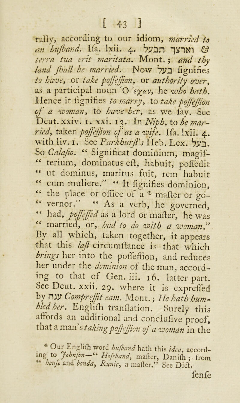 rally, according to our idiom, married to an hufiand. Ifa. Ixii. 4. וארצך תבעל © terra tua erit rnaritata. Mont.; and thy land β.'αΙΙ be married. Now בעל iignifies to have, or take ροβ'ββοη, or authority over, as a participal noun 'O Ίχων, he who hath. Hence it iignifies to marry, to take poffejion of a woman, to have her, as we lav. Sec ^ ׳׳־· Dent. XXIV. 1. xxi. 13. In Niph, to be mar- ried, taken pqffejion of as a wife. lia. Ixii. 4. with liv. I. See Paj-khurfl's Heb. Lex. בעל. So Calajio. Significat dominium, magif- “ terium, dominatus eft, habuit, pofiedit “ lit dominus, maritus fait, rem habuit “ cum muliere.” “ It fignifies dominion, “ the place or office of a * mafter or go- “ vernor. “ As a verb, he governed, “ had, pojfeffed as a lord or mafter, he was “ married, or, had to do with a woman.” By all which, taken together, it appears that this Ιαβ circumftance is that which brings her into the pofteflion, and reduces her under the dominion of the man, accord- ing to tnat of Gen. iii. !6. latter part. See Deut. xxii. 29. where it is exprefled by ענה Comprejit earn. Mont.; He hath hum- bled her. Engliih tranfiation. Surely this affords an additional and conclufive proof, that a man s takingροββιο?! oj a woman in the * Our Engliih word hath this idea, accord- ing to Johajon—^^ Hofiband, mafter, Daniih ; from “ hovfe and bonda. Runic, a mafter.” See Did. fenfe