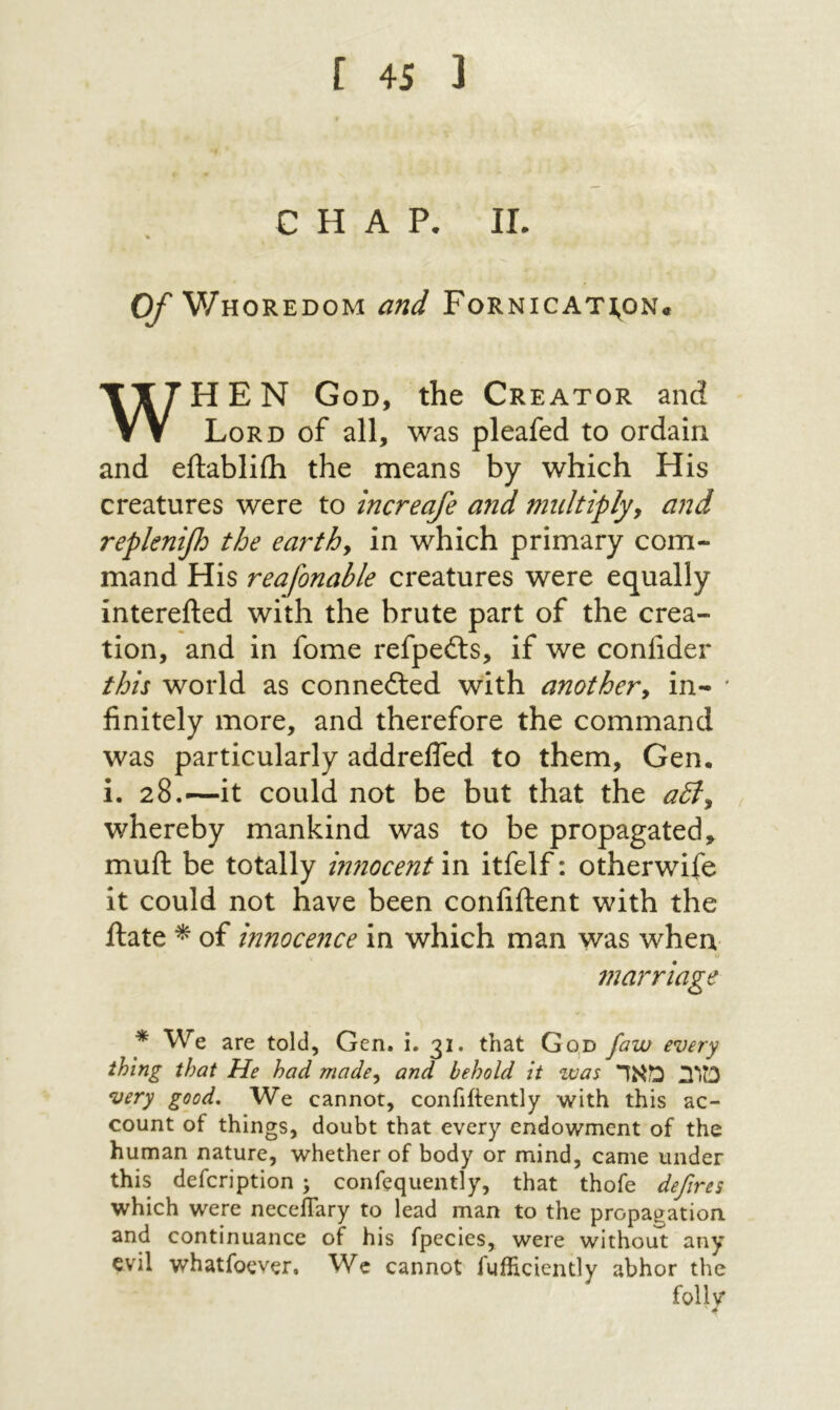 CHAP. II. Cy Whoredom and Fornicat:^on· WHEN God, the Creator and Lord of all, was pleafed to ordain and eftabliih the means by which His creatures were to increafe and multiplyy and replenifi the earthy in which primary com- mand His reafonable creatures were equally interefted with the brute part of the crea- tion, and in fome refpeils, if we confider this world as connefted with anothery in- finitely more, and therefore the command was particularly addrefled to them, Gen. i. 28.—it could not be but that the a5ly whereby mankind was to be propagated, muft be totally innocent in itfelf: otherwife it could not have been confiftent with the ftate ^ of mnocence in which man was when marriage * We are told, Gen. i. 31. that God faw every thing that He had madcy and behold it was מוב מאד very good. We cannot, confiftently with this ac- count of things, doubt that every endowment of the human nature, whether of body or mind, came under this defcription ; confequently, that thofe deftres which were neceflary to lead man to the propagation and continuance of his fpecies, were without any evil whatfoever. Wc cannot fufiiciently abhor the follv ^ ׳