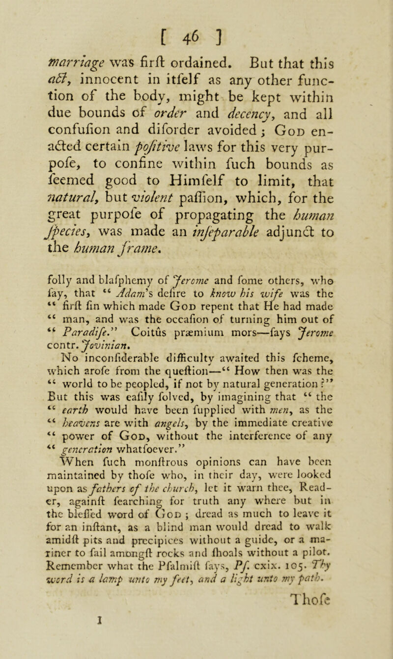 marriage was firft ordained. But that this a5iy innocent in itfelf as any other func- tion of the body, might be kept within due bounds of order and decencv. and all confuiion and diforder avoided; God en- ailed certain pojitive laws for this very pur- pofe, to confine within fuch bounds as feemed good to Himfelf to limit, that naturaly but violent paifion, which, for the great purpofe of propagating the human Jpectesy was made an injeparahle adjunct to the human jrame. folly and blafphemy of Jerome and fome others, who fay, that “ Adanis defire to know his wife was the “ hril fin which made God repent that He had made “ man, and was the occafion of turning him out of ‘‘ Parodifed' Coitus praemium mors—fays Jerome contr. Jovhiian* No inconfiderable difficulty awaited this fcheme, which arofe from the queftion—“ How then was the “ world to be peopled, if not by natural generation r” But this was eafily folved, by imagining that “ the “ earth would have been fupplied with meny as the “ heavens are with angelsy by the immediate creative “ power of God, without the interference of any generation whatfoever.’* When fuch monftrous opinions can have been maintained by thofe who, in their day, were looked upon as fathers of the church, let it warn thee, Read- cr, againft fearching for truth any where but in the blefled word of God ; dread as much to leave it for an inftant, as a blind man would dread to walk amidft pits and precipices without a guide, or a ma- liner to fail amongil: rocks and ilioals without a pilot. Remember what the Pfalmiil fays, Pf cxix. 105. Thy word is a lamp unto my feet, and a light unto my path. Ihofc 1