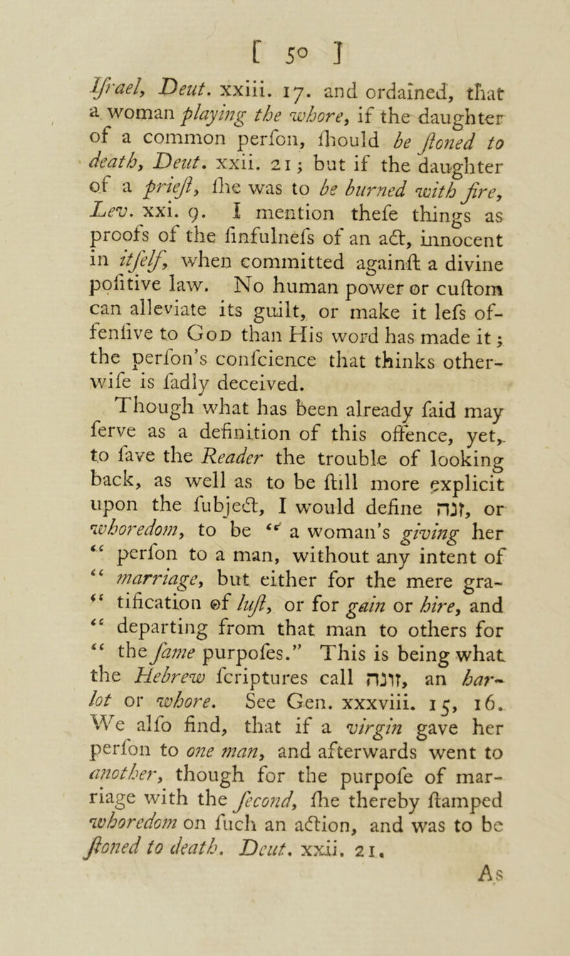Ifraely Deut, xxiii. 17. and ordained, that woman playing the whore^ if the daughter of a common perfon, ihould be fioned to death. Dent. xxii. 21; but if the daughter of a ρ7ήφ, ilie was to be burned with fire. Lev. xxi. 9. I mention thefe things as proofs of the linfulnefs of an ait, innocent in ttjelfi, when committed againft a divine pofitive law. No human power or cuilom can alleviate its guilt, or make it lefs of- feniive to God than His word has made it; the perfon's confcience that thinks other- wife is fadly deceived. Though what has been already faid may ferve as a definition of this offence, yet,, to fave the Reader the trouble of looking back, as well as to be ilill more explicit upon the fubjeil, I would define זנה, or whoredom, to be a woman's giving her perfon to a man, without any intent of marriage, but either for the mere gra- tification of lufi, or for gain or hire, and departing from that man to others for the fiame purpofes. This is being what the Hebrew fcriptures call זונה, an har^ lot or whore. See Gen. xxxviii. 15, 16. We alfo find, that if a virgin gave her perfon to one man, and afterwards went to another, though for the purpofe of mar- riage with the fiecond, ilie thereby ftamped whoredom on fuel! an ailion, and was to be fioned to death. Dcict. xxii. 21, As