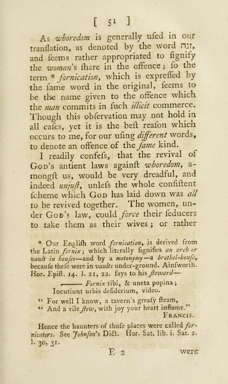 נ ^5 ] As whoredojn is generally ufed in our tranflation, as denoted by the word זנה> and feems rather appropriated to fignify the wotnan ^ ihare in the ofFence; fo the term * fornication^ Λvhich is expreffed by the fame word in the original, feems to be the name given to the ofFence which the man commits in fuch illicit commerce. Though this obfervation may not hold in all cafes, yet it is the beft reafon which occurs to me, for our ufing different words, to denote an ofFence of the fame kind. I readily confefs, that the revival of God’s antient laws againft whoredom, a- mongft us, would be very dreadful, and indeed unjuf, unlefs the whole confiftent fcheme which God has laid down was all to be revived together. The women, un- der God’s law, couXdi foixe their feducers to take them as their wives ; or rather * Our Engllih word fornication, is derived from the Latin fornix \ which literally fignifies an arch or vault in houfes—and by a metonymy—a brothel-houfe, becaufe thefe were in vaults under-ground. Ainfworth. Hor. Epift. 14. 1. 21, 22. fays to h\s feward— Fornix tibi, h uneta popina; Incutiunt urbis defidcrium, video. For well I know, a tavern’s greafy fteam. And a viley?ixc;, with joy your heart inflame.” Francis. Hence the haunters of thofe places were called for- nicators· See fohnfon^s Di6l. Hor. Sat. lib. i. Sat. 2. ·31 י^3 ·נ were