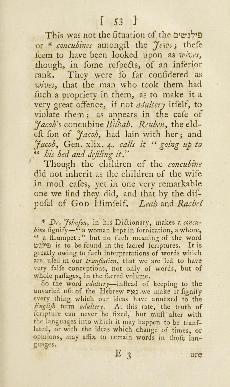 This was not the fituation of the פילגשים or ^ concubines amongft the Jews', thefe feem to have been looked upon as wives, .though, in fome refpedls, of an inferior rank. They were fo far confidered as wives, that the man who took them had fuch a propriety in them, as to make it a very great offence, if not adultery itfelf, to violate them; as appears in the cafe of Jacobs concubine Bilfoah. Reuben, the eld- eft foil of Jacob, had lain with her; and Jacob, Gen. xlix. 4. calls it going up to his bed and defiling itd' Though the children of the coJicubine did not inherit as the children of the wife in moil cafes, yet in one very remarkable one we find they did, and that by the dif- pofal of God Himfelf. Leah and Rachel * Dr. 'Johnfon, in his Diilionary, makes a concu- him fignify—*־^a woman kept in fornication, a whore, a ilrumpet : ” but no fuch meaning of the word פילגש is to be found in the facred fcriptures. It is greatly owing to fuch interpretations of words which are uied in our tranfiation, that we are led to have very falfe conceptions, not only of words, but of whole paiTages, in the facred volume. ׳ So the word adultery—Inftead of keeping to the unvaried ufe of the Hebrew נאף ^we make it fignify every thing which our ideas have annexed to the Engllfi term adultery. At this rate, ' the truth of fcripture can never be fixed, but muft’ alter with the languages into which it may happen to be tranf- lated, or with the ideas which change of times, or opinions, may affix to certain words in thofe Ian- guages. E 3 are