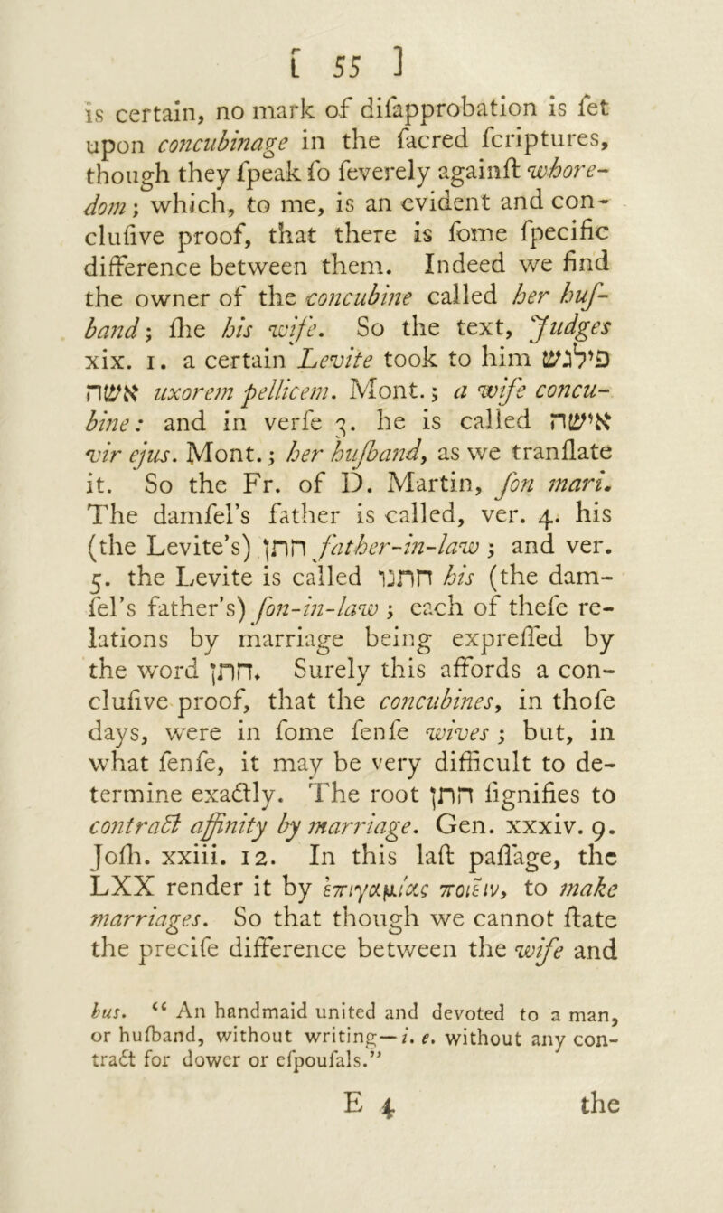 is certain, no mark of difapprobatlon is fet upon coJiciibinage in the iacred fcriptures, though they fpeak fo feverely againft whore- dom\ which, to me, Is an evident and con-׳ cluiive proof, that there is fome fpecific difference between them. Indeed we find the owner of the -concubine called her huf- band; ilie his wife. So the text, '''Judges xix. I. a certain Levite took to him פילגש אשה uxorem pellicem. Mont.; a wife concu- bine: and in verfe ς. he is called אישה ״u/r efiis, Mont, j her hiifiandy as we tranflate it. So the Fr. of D. Martin, fon mari. The damfel’s father is called, ver. 4. his (the \V\T\ father-in-law'y and ver. 5. the Levite is called חתנו his (the dam- fef s father’s) fon-in-law ; each of thefe re- lations by marriage being exprefled by the v/ord חתן. Surely this affords a con- clufive^roof, that the concubines^ in thofe days, were in fome fenfe wives ; but, in what fenfe, it may be very difficult to de- termine exadtly. The root חתן iignifies to contraB affinity by marriage, Gen. xxxiv. 9. Joffi. xxiii. 12. In this laft paflage, the LXX render it by i7nyc/L^iciQ 7r01hvy to make marriages. So that though we cannot ftate the precife difference between the wife and hus. ‘‘ An handmaid united and devoted to a man, or hufband, without writing—/, e, without any con- tra6t for dower or efpoufals.”