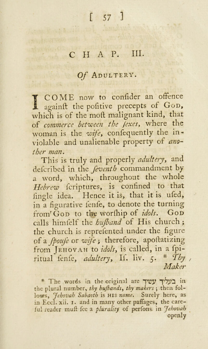 CHAP. III. Of Adultery. ץ COME now to confider an offence againil the pofitive precepts of God, which is of the moil malignant kind, that of commerce between the /exesy where the woman is the wifcy confequently the in*· violable and unalienable property of a?10- ther man. This is truly and properly adultery, and defcribed in the feventh commandment by a word, which, throughout the whole Hebrew fcriptures, is confined to that fingle idea. Hence it is, that it is ufed, in a figurative fenfe, to denote the turning fronf God to the worihip of idols, God calls himfelf the hupand of His church; the church is repreiented under the figure of a fpoiife or wife ; therefore, apoftatizing from Jehovah to idols, is called, in a fpi~ ritual fenfe, adultery. If. liv. 5. ^ ^hy / Maker * The words in the original are בעליל עשיך the plural number, thy hufiands, thy'makers ; then fol- lows, Jehovah Sabaoth is his na?ne. Surely here, as in Eccl. xii. i. and in many other paflagcs, the care- ful reader mu ft fee a plurality of perfons׳ in Jehovah openly