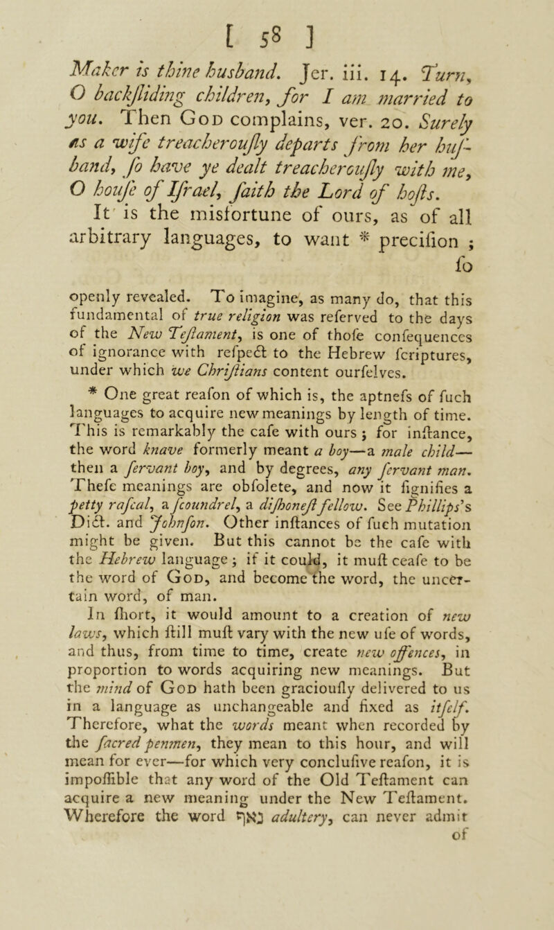 Maker is thine husband. Jer. iii. 14. ףίunι, O backjliding children, for I am married to you. Then God complains, ver. 20. Surely as a wife treacheroufy departs from her huf~ band, fo have ye dealt treacheroufy with me, O houfe of Ifrael, faith the Lord of hofis. It׳ is the misfortune of ours, as of all arbitrary languages, to want * precifion ; fo Openly revealed. To imagine, as many do, that this fundamental of true religion was referved to the days of the ]slew T'ejlewient^ is one of thoie confequences of ignorance with refpedl to the Hebrew feriptures, under which we Chrifiians content ourfelves. * One great reafon of which is, the aptnefs of fuch languages to acquire new meanings by length of time. This is remarkably the cafe with ours ; for inilance, the word knave formerly meant a boy—a male child— then a fervant hoy,^ and by degrees, any fervant ?nan, Thefe meanings are obfolete, and now it fignifies a petty rafcal^ a fcoundrel^ a diJhoneβfellow, Phillips's Diil. and Johnfon, Other inftances of fuch mutation might be given. But this cannot be the cafe with the Hebrew language ; if it could, it muft ceafe to be the word of God, and become the word, the uncer- tain word, of man. In iliort, it would amount to a creation of new laws, which ftill muil vary with the new ufe of words, and thus, from time to time, create new offences, in proportion to words acquiring new meanings. But the 7nind of God hath been graciouily delivered to us in a language as unchangeable and fixed as itfclf Therefore, what the words meant when recorded by the facredpenmen, they mean to this hour, and will mean for ever—for which very conclufive reafon, it is impoifible that any word of the Old Teilament can acquire a new meaning under the New Teilament. Wherefore the word נאף adultery, can never admit of