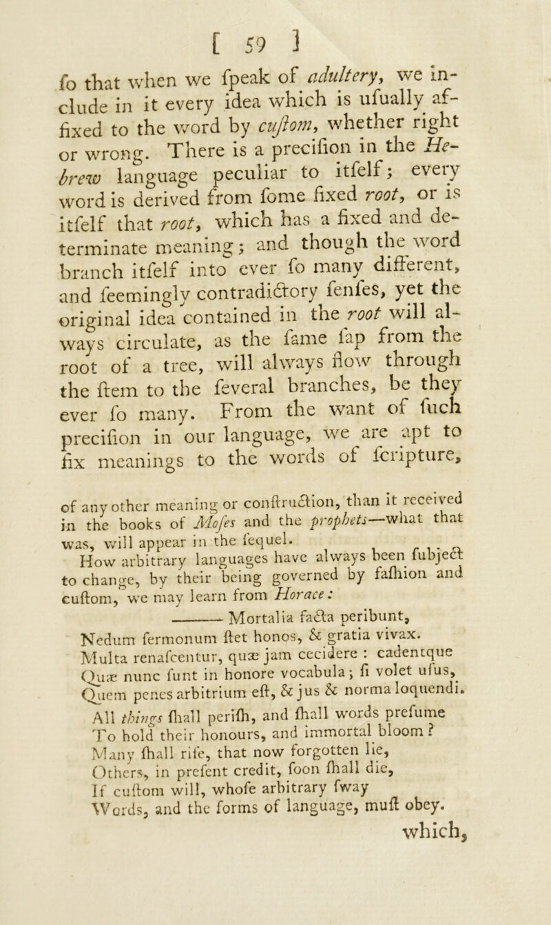 fo that when we fpeak of cdultcry^ we in- elude in it every idea which is ufually af- fixed to the word by cuJlo?7i, whether right or wrong. Tiiere is a precifioii in the He·‘ brew language peculiar to itfelf; every word is derived from fome fixed root^ or is itfelf that rooty which has a fixed and de~ terminate meaning; and though the word branch itfelf into ever fo many difterent, and feemingly contradiftory^fenfes, yet the original idea contained in tht root will al- ways circulate, as the fame lap fiom the root ot a tree, will always ποΛν through the ftem to the fev^eral branches, be they ever fo many. From the want of fuch precifion in our language, we aie apt to fix meanings to the words of loiipture, of any other meaning or conftruclion, than it received in the books of Mofes and the prophets—that was, will appear in the iequel. r ו · a. How arbitrary languages have always been lubject to change, by their being governed by failiion and cuftom, w'e may learn from Horace: Mortalia facia perlbunt, Nedum fermonum ftet honos, & gratia vivax. Multa renafeentur, qu2e jam cecidere : cadentque Ous nunc funt in honore vocabula־, Γ1 volet uius,^ Q^iem penes arbltriuin eft, & jus & norma loqiiendi. All things iliall periih, and ihall words prefume To hold their honours, and immortal bloom ? Many ihall rife, that now forgotten lie, Others, in prefent credit, foon ihall die. If cuftom will, whofe arbitrary fway Words, and the forms of language, muft obey. which,