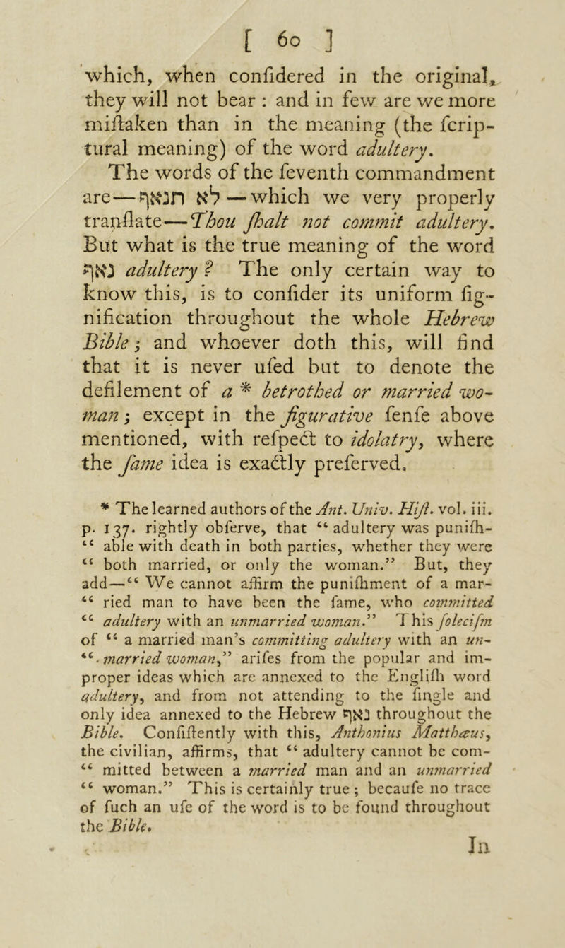 which, when confidered in the original, they will not bear : and in few are we more miilaken than in the meaning (the fcrip- tiiral meaning) of the word adultery. The words of the feventh commandment are—לא תנאף—which we very properly tranflate—Tdhoii βοαΗ 710t commit adultery. But what is the true meaning of the word נאף adultery ? The only certain way to know this, is to coniider its uniform fig- nification throughout the whole Hebrew Bible; and whoever doth this, will find that it is never ufed but to denote the defilement of a ^ betrothed or married wo- man; except in the figurative fenfe above mentioned, with refpedt to idolatry^ where the fame idea is exaftly preferved, ^ The learned authors of the Ant. Univ. Ηιβ. vol. iii. p. 137. rightly obferve, that “ adultery was punifh- “ able with death in both parties, whether they were ‘‘ both married, or only the woman.” But, they add—We cannot aihrm the puniihment of a mar- “ ried man to have been the fame, who com7n1tted ‘‘ adultery with an unmarried woman.^^ This folecifm of “ a married man’s committing adultery with an un^ . married %uomany arifes from the popular and im- proper ideas which are annexed to the Engliih word adultery^ and from not attending to the fmgle and only idea annexed to the Hebrew נאף throughout the Bible. Coniiflently with this, Anthonlus Matthaus^ the civilian, affirms, that ‘‘ adultery cannot be com- ‘‘ mitted between a ?narried man and an unmarried ‘‘ woman.” This is certainly true ; becaufe no trace of fuch an ufe of the word is to be found throughout the Bible* In