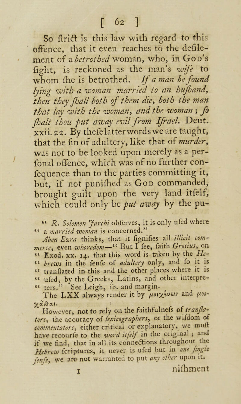 So ίΙτίθ: is this law with regard to this ' offence, that it even reaches to the defile- ment of ^.betrothed woman, who, in God״s fight, is reckoned as the man’s wife to whom ihe is betrothed. If a7nan be found lying with a woman married to an ht1fia71dy then they fall both of them die^ both the man that lay with the w07nan, and the woman; fo foalt thou put away evil from Ifrael. Deut. xxii. 22. By thefelatterwordswe are taught, that the fin of adultery, like that of murder^ was not to be looked upon merely as a per- fonal offence, which was of no further con- fequence than to the parties committing it, but, if not puniilied as God commanded, ־ brought guilt upon the very land itfelf, which could only be put away by the pu- R, Solomon Jarcht obfervcs, it is only ufed where ‘‘ a married woman is concerned.” Ahen Ezra thinks, that it fignifies all UUcit com- merce^ even whoredom—But I fee, faith Grotius^ on Exod. XX. 14. that this word is taken by the He- brews in the fenfe of adultery only, and fo it is tranflated in this and the other places where it is ufed, by the Greeks, Latins, and other interpre- ters.” See Leigh, ib. and margin. The LXX always render it by and μοι~ However, not to rely on the faithfulnefs of tranfa- tors-, the accuracy of lexicographers^ or the vvifdom of commentators^ either critical or explanatory, we muil have recourfe to the word itfelf in the original ; and if we hnd, that in all its connections throughout the feriptures, it never is ufed but in one fmgle fenfe^ we are not w^arranted to put any other upon it. T nifhment