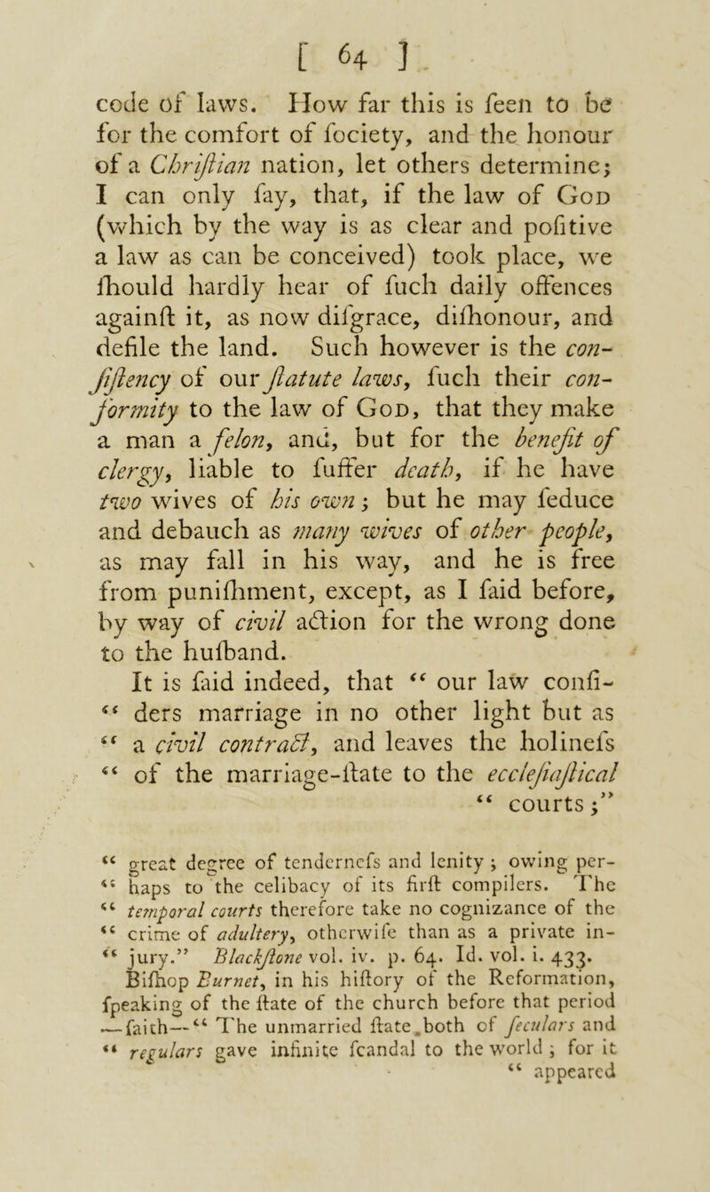 code of laws. How far this is feen to be for the comfort of fociety, and the honour of a Chrifiian nation, let others determine; I can only fay, that, if the law of God (v/hich by the way is as clear and pofitive a law as can be conceived) took place, we fhould hardly hear of fuel! daily offences againft it, as now difgrace, difhonour, and defile the land. Such however is the con- Jifiejicy of omx fiatute laws, fuch their con- formity to the law of God, that they make a man a felon^ and, but for the benefit of clergy^ liable to fuifer death, if he have two wives of his own; but he may feduce and debauch as many wives of other people^ as may fall in his way, and he is free from puniihment, except, as I faid before, by way of civil ailion for the wrong done to the hufband. It is faid indeed, that our law confi- ders marriage in no other light but as a civil contradly and leaves the holinefs of the marriage-date to the ecclejiafiical ‘‘ courts fi great degree of tendernefs and lenity ; owing per- haps to the celibacy of its firft compilers. The temporal courts therefore take no cognizance of the crime of adultery^ otherwife than as a private in- jury.’ Blaciyione vol. iv. p. 64. Id. vol. i. 433. Biihop Burnet^ in his hiftory of the Reformation, fpeaking of the Rate of the church before that period — faith—The unmarried ilate.both of feculars and “ regulars gave infinite fcandal to the world; for it “ appeared