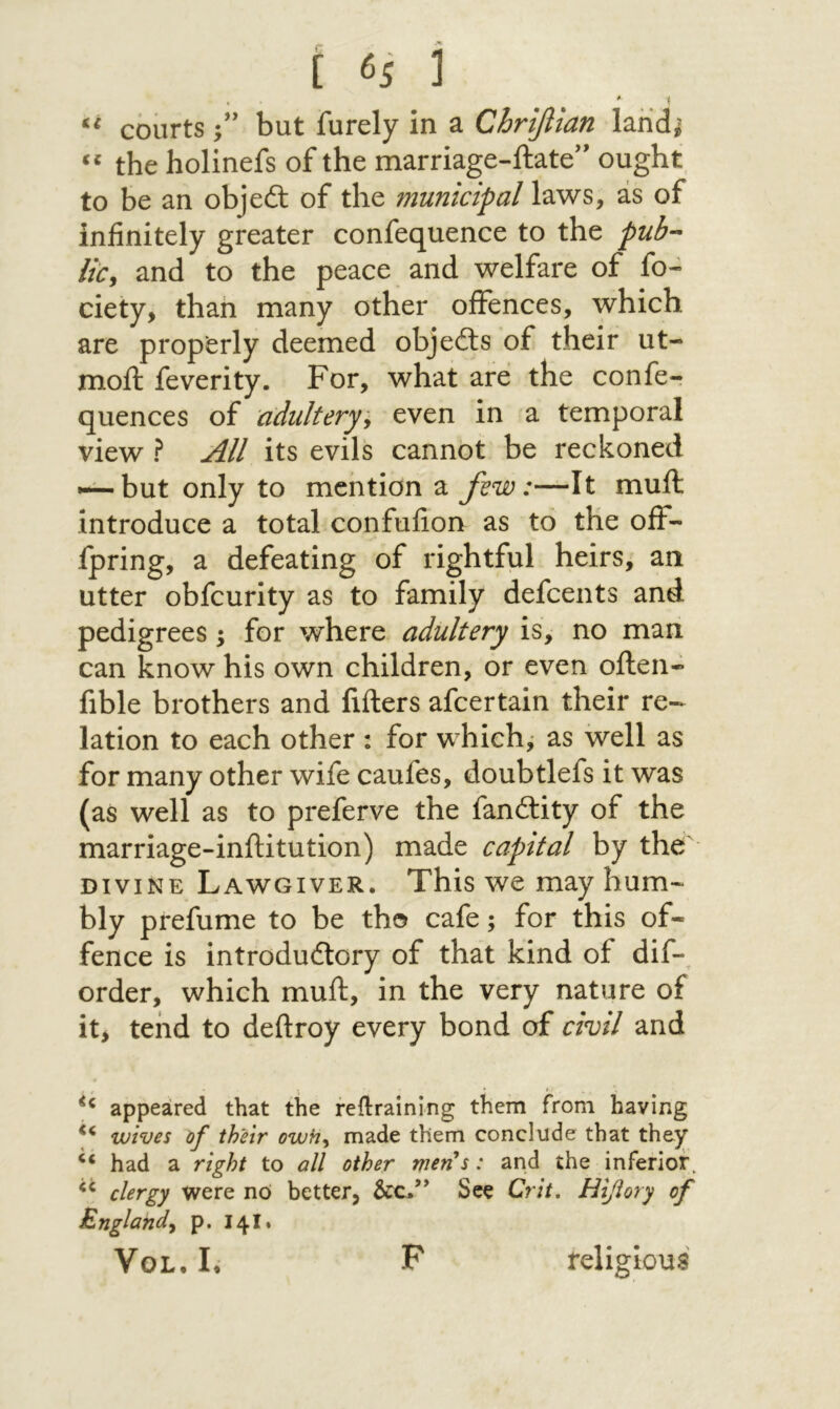 ί (·s נ courts ;’י but furely in a Chrifiian land^ the holinefs of the marriage-ftate’״ ought to be an objed: of the municipal laws, as of infinitely greater confequence to the pub·- lic^ and to the peace and welfare of fo״ ciety, than many other offences, which are properly deemed objeils of their ut- moil feverity. For, what are the confer quences of adultery:^ even in a temporal view ? All its evils cannot be reckoned »-^but only to mention a few:—It mull introduce a total confufion as to the off- fpring, a defeating of rightful heirs, an utter obfcurity as to family defcents and pedigrees; for where adultery is, no man can know his own children, or even often- fible brothers and lifters afcertain their re- lation to each other : for which, as well as for many other wife caufes, doubtlefs it was (as well as to preferve the fandity of the marriage-inftitution) made capital by the DIVINE Lawgiver. This we may hum-^ bly prefume to be tho cafe; for this of- fence is introdudory of that kind of dif- order, which muft, in the very nature of iti tend to deftroy every bond of civil and appeared that the reilraining them from having wives df their owh^ made them conclude that they ‘‘ had a right to all other men's: and the inferior. clergy were nO better, See Crit, Hiflory of England^ p. 14I. VoL. I. F religious