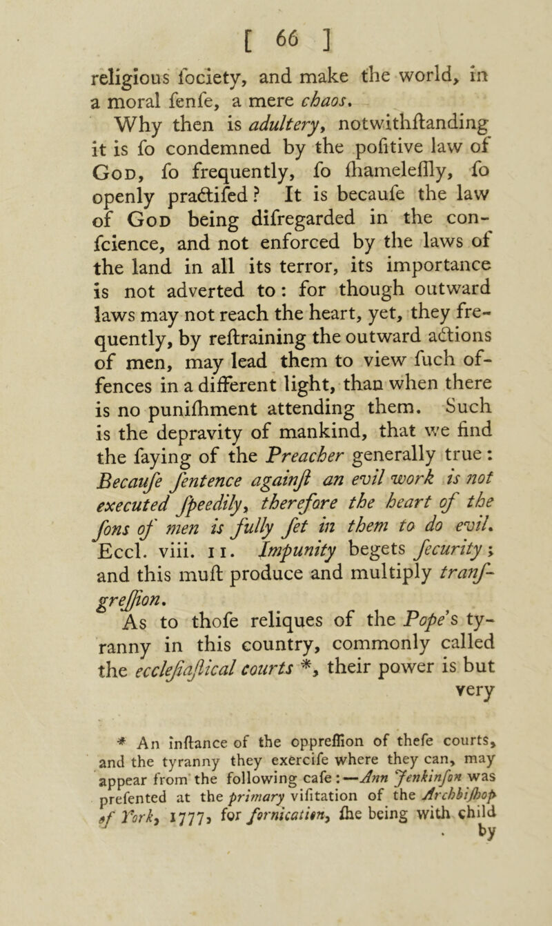 religious lociety, and make the world, in a moral fenfe, a mere chaos^ Why then is adultery^ notwithilanding it is fo condemned by the pofitive law of God, fo frequently, fo ihameleflly, fo openly pradlifed ? It is becaufe the law of God being difregarded in the con- fcience, and not enforced by the laws ot the land in all its terror, its importance is not adverted to: for though outward laws may not reach the heart, yet, they fre- quently, by reftraining the outward adlions of men, may lead them to view fuch of- fences in a diiFerent light, than \vhen there is no puniihment attending them. Such is the depravity of mankind, that we find the faying of the Preacher generally true: Becaufe fentence agatnfl an evil work is 710f executed fpeedily^ therefore the heart of the fons of men is fully fet tn them to do eviL Eccl. viii. II. Impunity begets fecurity \ and this muil produce and multiply tranf- to thofe reliques of the Popei ty- ranny in this country, commonly called the ecclefafiical courts *, their power is but very * An inilance of the opprellion of thefe courts, and the tyranny they exercife where they can, may appear from’the following cafe : Jenkinfon was prefented at the primary vifitation of the Archbifl)0p Tork-i 1777נ iQS fornicatUny ihe being with child by gre£ion As