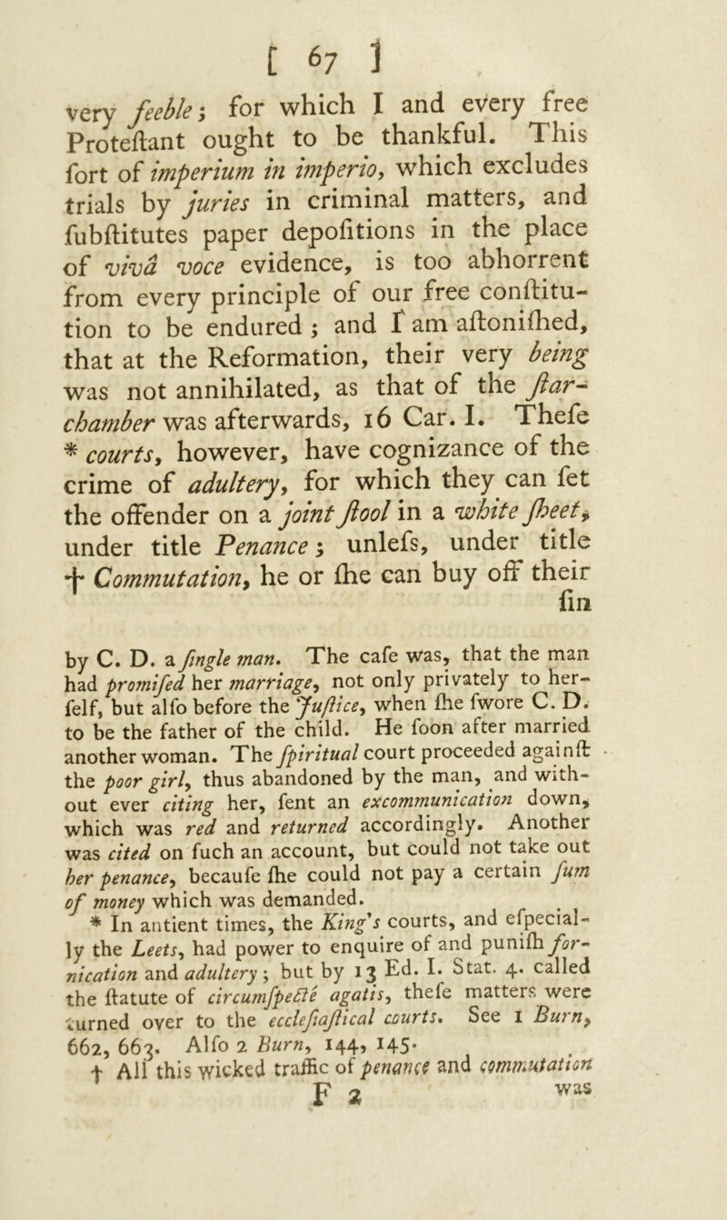 yQYy J'ceble y for wHicli I 3,π(1 cvcry free Proteilant ought to be thankful. This fort of imperium in mpenoy which excludes trials by juvies in criminal matters, and fubilitutes paper depoiitions in the place of vivd voce evidence, is too abhorrent from every principle of our free conftitu- tion to be endured; and Γ am aftoniihed, that at the Reformation, their very being was not annihilated, as that of the βαΓ- was afterwards, 16 Car. I. Thefe * courtsy however, have cognizance of the crime of adulteryy for which they can fet the offender on a jointβοοί in a white peety under title Penance; unlefs, under title ·ין׳* C0?ntnutaii071y he or ihe can buy off their lin by C. D. a ftngle man. The cafe was, that the man had promifed her marriagey not only privately to her- felf, but alfo before the Jupicey when ihe fwore C. D. to be the father of the child. He foon after married another woman. They])/V//«i?/court proceeded againit ־ the poor girly thus abandoned by the man, and with- out ever citing her, fent an excommunication down, which was red and returned accordingly. Another was cited on fuch an account, but Could not take out her penancey becaufe ihe could not pay a certain furn of money which was demanded. * In antient times, the King^s courts, and efpecial- ly the LeetSy had power to enquire of and punilby^r- nication and adultery ^ but by 13 Ed. I. Stat. 4. called the ftatute of circumfpetie agaiisy thefe matters were turned over to the ecclefiafical courts. See i Buruy 662, 663. Alfo 2 Burny 144, 145· t All this wicked traihe of ρίηαηςξ and commutation P o was