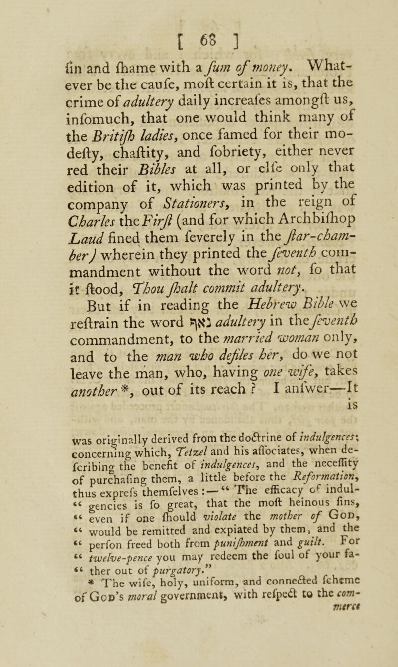 fin and ihame with a fu7n of money. What- ever be the caufe, moft certain it is, that the crime of adultery daily increafes amongft us, infomuch, that one would think many of the Britifi ladies, once famed for their mo- deify, chaility, and fobriety, either never red their Bibles at all, or elie only that edition of it, which was printed by the company of Stationers, in the reign of Charles rhcFirf (and for which Archbilhop Laud fined them feverely in the fiar-cham- her) w'herein they printed the feventh com- mandment without the wOrd not, fo that it flood, Thou fait commit adultery. But if in reading the Hebrenjo Bible we reilrain the word נאף adultery in the feventh commandment, to the married woman only, and to the man who defies her, do we not leave the man, who, having one wife, takes another*, out of its reach ? I anfwer—It IS was originally derived from thedo<51:rine of indulgences·^ Gonceriiing which, ’T'eizel and his allociates, when de- feribing the benefit of indulgences., and the neceflity of purchafing them, a little before the Reformationy thus exprefs themfelves The efficacy indul- gencies is fo great, that the moft heinous fins, “ even if one ihould violate the mother of God, would be remitted and expiated by themj and the perfon freed both horn punijh7ne71t and guilt. For ‘‘ twelve-pence you may redeem the foul of your fa- ther out of purgatoryd' * The wife, holy, uniform, and connedfed fehemc of 005יע moral governmeut, with refped to the com- vurct