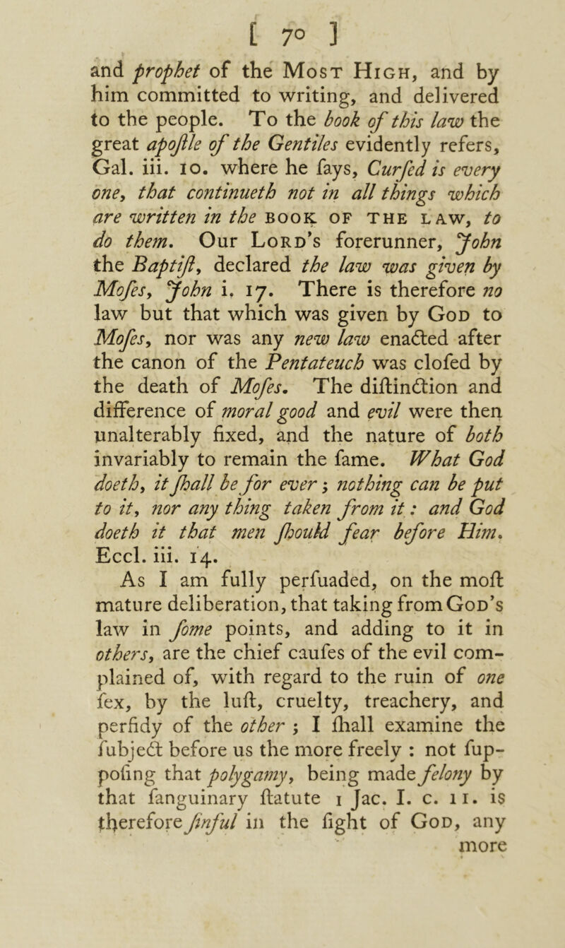and prophet of the Most High, and by him committed to writing, and delivered to the people. To the book of this law the great apofle of the Gentiles evidently refers. Gal. iii. lo. where he fays, Curfed is every oney that contmueth not in all things which are written in the book of the law, to do them. Our Lord^s forerunner, John the Baptifly declared the law was given by MofeSy yohn i. 17. There is therefore no law but that which was given by God to MofeSy nor was any new law enailed after the canon of the Pentateuch was clofed by the death of Mofes. The diftinftion and difference of moral good and evil were then unalterably fixed, and the nature of both invariably to remain the fame. What God doethy it foall be for ever; nothing can be put to it y nor any thing taken from it^: and God doeth it that men foouM fear before Him, Eccl. iii. 14. As I am fully perfuaded, on the moil mature deliberation, that taking from God’s law in fome points, and adding to it in othersy are the chief caufes of the evil com- plained of, with regard to the ruin of one fex, by the luft, cruelty, treachery, and perfidy of the other ; I iliall examine the fubjeit before us the more freely : not fup- pofing that polygamy y being made felony by that fanguinary ftatute 1 Jac. I. c. 11. is therefore Jinful in the fight of God, any more ♦