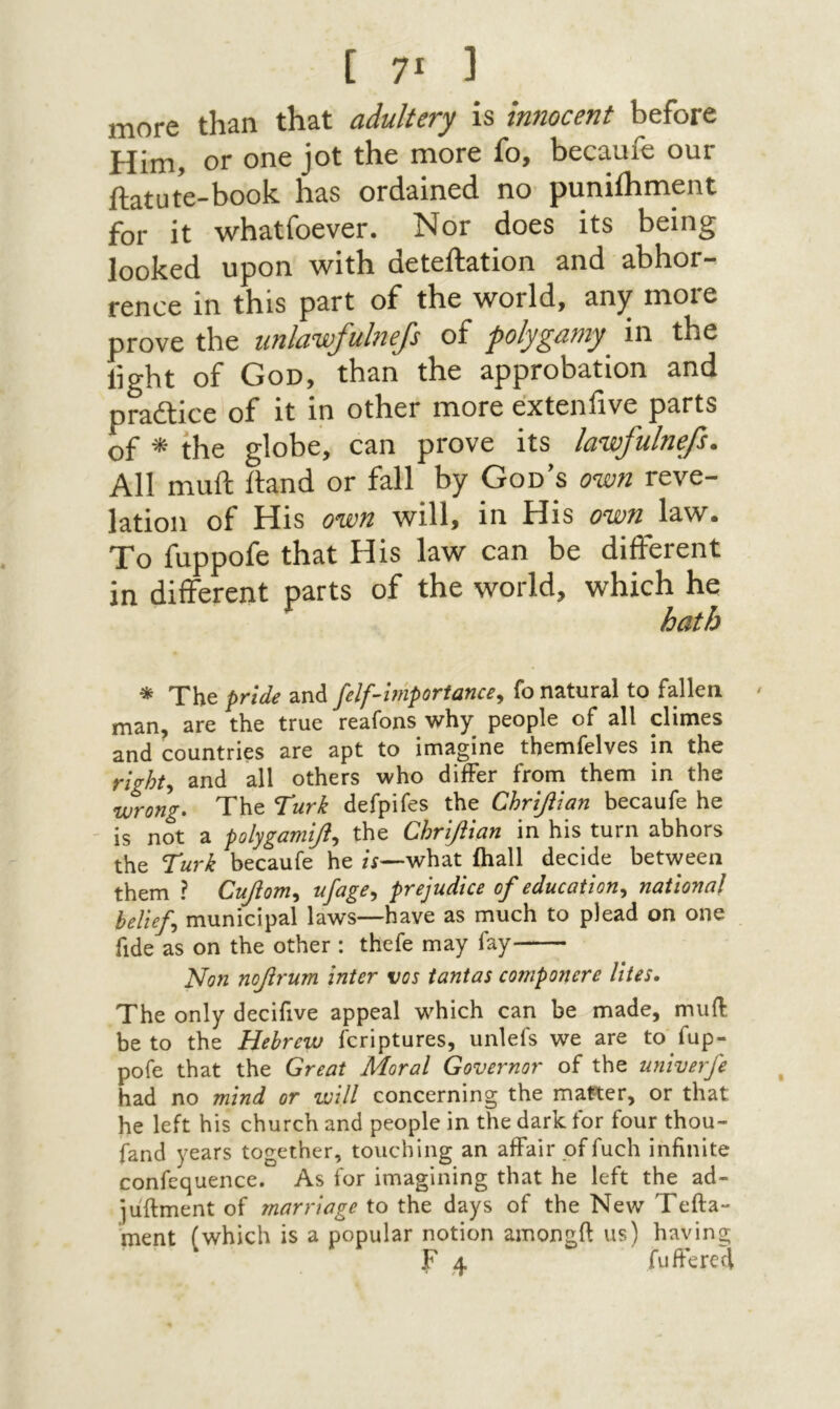 נ !7 ] more than that adultery is innocent before Him, or one jot the more fo, becaufe our ftatute-book has ordained no puniihment for it whatfoever. Nor does its being looked upon with deteftation and abhor- fence in this part of the world, any more prove the imlawfulnejs of polygamy^ in the light of God, than the approbation and practice of it in other more exteniive parts of ^ the globe, can prove its lawfulnefs. All muft itand or fall by God’s own reve- lation of His own will, in His own law. To fuppofe that His law can be different in different parts of the world, which he hath * The pride ζηά felfimportance^ fo natural to fallen ׳ man, are the true reafons why people of all climes and countries are apt to imagine themfelves in the rights and all others who differ from them in the wrong. The Turk defpifes the Chrifitan becaufe he is not a polygamifl., the Chrifiian in his turn abhors the Turk becaufe he /i—what ihall decide between them ? Cujom^ nfage., prejudice of education., national belief municipal laws—have as much to plead on one fide as on the other : thefe may fay Non nofrum inter vos tantas componere Utes. The only decifive appeal w^hich can be made, muil be to the Hebrew fcriptures, unlefs we are to fup- pofe that the Great Moral Governor of the ujiiverfe had no mind or τυίΙΙ concerning the matter, or that he left his church and people in the dark for four thou״ fand years together, touching an affair of fuch infinite confequence. As for imagining that he left the ad- ]uftment of marriage to the days of the New Tefta״ ment (which is a popular notion amongfi us) having